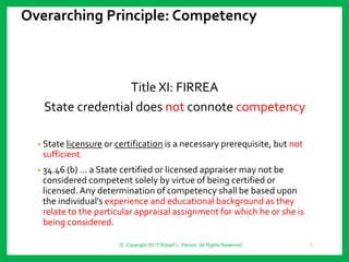Overarching Principle: Competency
Title XI: FIRREA
State credential does not connote competency
• State licensure or certification is a necessary prerequisite, but not
sufficient.
• 34.46 (b) … a State certified or licensed appraiser may not be
considered competent solely by virtue of being certified or
licensed.Any determination of competency shall be based upon
the individual’s experience and educational background as they
relate to the particular appraisal assignment for which he or she is
being considered.
© Copyright 2017 Robert L. Parson. All Rights Reserved 3
 