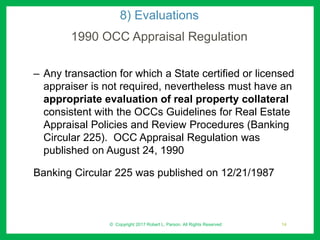 8) Evaluations
1990 OCC Appraisal Regulation
– Any transaction for which a State certified or licensed
appraiser is not required, nevertheless must have an
appropriate evaluation of real property collateral
consistent with the OCCs Guidelines for Real Estate
Appraisal Policies and Review Procedures (Banking
Circular 225). OCC Appraisal Regulation was
published on August 24, 1990
Banking Circular 225 was published on 12/21/1987
© Copyright 2017 Robert L. Parson. All Rights Reserved 14
 