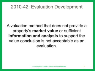 2010-42: Evaluation Development
A valuation method that does not provide a
property’s market value or sufficient
information and analysis to support the
value conclusion is not acceptable as an
evaluation.
© Copyright 2017 Robert L. Parson. All Rights Reserved 17
 