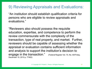 9) Reviewing Appraisals and Evaluations:
“An institution should establish qualification criteria for
persons who are eligible to review appraisals and
evaluations.”
“Reviewers also should possess the requisite
education, expertise, and competence to perform the
review commensurate with the complexity of the
transaction, type of real property, and market. Further,
reviewers should be capable of assessing whether the
appraisal or evaluation contains sufficient information
and analysis to support the institution’s decision to
engage in the transaction.” (Federal Register Vol. 75, No. 60/Friday,
December 10, 2010 p. 77462)
© Copyright 2017 Robert L. Parson. All Rights Reserved 25
 