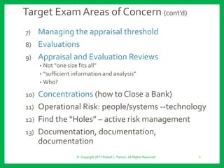 Target Exam Areas of Concern (cont’d)
7) Managing the appraisal threshold
8) Evaluations
9) Appraisal and Evaluation Reviews
• Not “one size fits all”
• “sufficient information and analysis”
• Who?
10) Concentrations (how to Close a Bank)
11) Operational Risk: people/systems --technology
12) Find the “Holes” – active risk management
13) Documentation, documentation,
documentation
© Copyright 2017 Robert L. Parson. All Rights Reserved 9
 