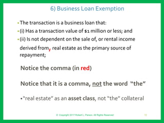 6) Business Loan Exemption
•The transaction is a business loan that:
•(i) Has a transaction value of $1 million or less; and
•(ii) Is not dependent on the sale of, or rental income
derived from,real estate as the primary source of
repayment;
Notice the comma (in red)
Notice that it is a comma, not the word “the”
•“real estate” as an asset class, not “the” collateral
© Copyright 2017 Robert L. Parson. All Rights Reserved 12
 