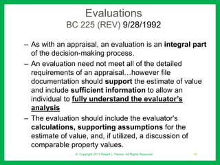 Evaluations
BC 225 (REV) 9/28/1992
– As with an appraisal, an evaluation is an integral part
of the decision-making process.
– An evaluation need not meet all of the detailed
requirements of an appraisal…however file
documentation should support the estimate of value
and include sufficient information to allow an
individual to fully understand the evaluator’s
analysis
– The evaluation should include the evaluator's
calculations, supporting assumptions for the
estimate of value, and, if utilized, a discussion of
comparable property values.
© Copyright 2017 Robert L. Parson. All Rights Reserved 16
 