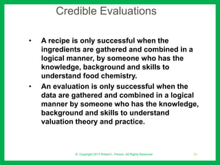 Credible Evaluations
• A recipe is only successful when the
ingredients are gathered and combined in a
logical manner, by someone who has the
knowledge, background and skills to
understand food chemistry.
• An evaluation is only successful when the
data are gathered and combined in a logical
manner by someone who has the knowledge,
background and skills to understand
valuation theory and practice.
© Copyright 2017 Robert L. Parson. All Rights Reserved 23
 