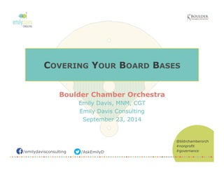 COVERING YOUR BOARD BASES 
/emilydavisconsulting /AskEmilyD 
@bldrchamberorch 
#nonprofit 
#governance 
Boulder Chamber Orchestra 
Emily Davis, MNM, CGT 
Emily Davis Consulting 
September 23, 2014 
 