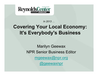 Covering Your Local Economy:
It's Everybody's Business
In 2013 …
Marilyn Geewax
NPR Senior Business Editor
mgeewax@npr.org
@geewaxnpr
 
