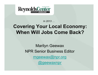 Covering Your Local Economy:
When Will Jobs Come Back?
In 2013 …
Marilyn Geewax
NPR Senior Business Editor
mgeewax@npr.org
@geewaxnpr
 