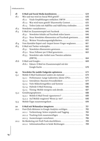 Inhaltsverzeichnis

18
18.1

18.2
18.3

18.4
18.5

18.6

19
19.1

19.2

19.3
20
20.1

20.2

14

E-Mail und Social Media kombinieren. . . . . . . . . . . . . . . . . . . . . . . . .
Wie und was wird im Social Web geteilt? . . . . . . . . . . . . . . . . . . . . . .
18.1.1 Virale Empfehlungen entfachen: SWYN . . . . . . . . . . . . . . . .
18.1.2 Was wird wann geteilt? Shareworthy Content . . . . . . . . . . . .
18.1.3 Teilen-Links mit AddThis und AddToAny einbinden . . . . . .
Newsletter »sozialisieren«. . . . . . . . . . . . . . . . . . . . . . . . . . . . . . . . . . .
E-Mail im Zusammenspiel mit Facebook . . . . . . . . . . . . . . . . . . . . . .
18.3.1 Newsletter-Inhalte auf Facebook teilen lassen . . . . . . . . . . . .
18.3.2 Neue Newsletter-Abonnenten auf Facebook gewinnen . . . . .
18.3.3 Weitere Verzahnungsmöglichkeiten. . . . . . . . . . . . . . . . . . . .
Vom Kontakte-Export und -Import besser Finger weglassen . . . . . . .
E-Mail mit Twitter verknüpfen . . . . . . . . . . . . . . . . . . . . . . . . . . . . . . .
18.5.1 Newsletter-Abonnenten gewinnen . . . . . . . . . . . . . . . . . . . . .
18.5.2 Neue Follower per E-Mail generieren . . . . . . . . . . . . . . . . . . .
18.5.3 Newsletter oder Artikel zum Tweeten anbieten
(SWYN) . . . . . . . . . . . . . . . . . . . . . . . . . . . . . . . . . . . . . . . . . . .
E-Mail und Google+. . . . . . . . . . . . . . . . . . . . . . . . . . . . . . . . . . . . . . . .
18.6.1 Exkurs: E-Mail im Zusammenspiel mit der
Google-Suche . . . . . . . . . . . . . . . . . . . . . . . . . . . . . . . . . . . . . .

629
630
630
635
639
640
646
646
648
655
661
662
662
663

Newsletter für mobile Endgeräte optimieren . . . . . . . . . . . . . . . . . . .
Mobile E-Mail funktioniert anders als stationär . . . . . . . . . . . . . . . . .
19.1.1 Performance: Lange Ladezeiten, lahme CPUs . . . . . . . . . . . .
19.1.2 Interaktion: Daumen-Freundlichkeit . . . . . . . . . . . . . . . . . . .
19.1.3 Viele Bildschirmgrößen und Systeme . . . . . . . . . . . . . . . . . .
19.1.4 Hybride E-Mail-Nutzung . . . . . . . . . . . . . . . . . . . . . . . . . . . . .
19.1.5 Timing: Mobile morgens und abends. . . . . . . . . . . . . . . . . . .
Gestaltungsoptionen . . . . . . . . . . . . . . . . . . . . . . . . . . . . . . . . . . . . . . .
19.2.1 Mobile-E-Mail-Trend »ignorieren«? . . . . . . . . . . . . . . . . . . . .
19.2.2 Auf Mobile reagieren? Wenn ja: wie? . . . . . . . . . . . . . . . . . . .
Mobile-Tipps zusammengefasst . . . . . . . . . . . . . . . . . . . . . . . . . . . . . .

673
674
675
677
680
686
687
688
689
690
699

E-Mail mit Webanalyse integrieren . . . . . . . . . . . . . . . . . . . . . . . . . . .
Post-Click-Aktionen in Google Analytics verfolgen. . . . . . . . . . . . . . .
20.1.1 Vorbereitung: Seiten verpixeln und Tagging . . . . . . . . . . . . .
20.1.2 Tracking-Link zusammenfügen . . . . . . . . . . . . . . . . . . . . . . .
20.1.3 Auswertungen vornehmen . . . . . . . . . . . . . . . . . . . . . . . . . . .
Re-Marketing mit Profi-Tools durchführen . . . . . . . . . . . . . . . . . . . . .
20.2.1 Informationsfluss in beide Richtungen . . . . . . . . . . . . . . . . .

701
702
702
704
706
709
709

664
669
670

 