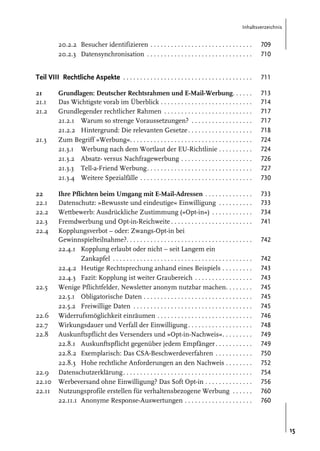 Inhaltsverzeichnis

20.2.2 Besucher identifizieren . . . . . . . . . . . . . . . . . . . . . . . . . . . . . .
20.2.3 Datensynchronisation . . . . . . . . . . . . . . . . . . . . . . . . . . . . . . .

709
710

Teil VIII Rechtliche Aspekte . . . . . . . . . . . . . . . . . . . . . . . . . . . . . . . . . . . . . .

711

21
21.1
21.2

Grundlagen: Deutscher Rechtsrahmen und E-Mail-Werbung. . . . . .
Das Wichtigste vorab im Überblick . . . . . . . . . . . . . . . . . . . . . . . . . . .
Grundlegender rechtlicher Rahmen . . . . . . . . . . . . . . . . . . . . . . . . . .
21.2.1 Warum so strenge Voraussetzungen? . . . . . . . . . . . . . . . . . .
21.2.2 Hintergrund: Die relevanten Gesetze . . . . . . . . . . . . . . . . . . .
Zum Begriff »Werbung«. . . . . . . . . . . . . . . . . . . . . . . . . . . . . . . . . . . .
21.3.1 Werbung nach dem Wortlaut der EU-Richtlinie . . . . . . . . . .
21.3.2 Absatz- versus Nachfragewerbung . . . . . . . . . . . . . . . . . . . . .
21.3.3 Tell-a-Friend Werbung. . . . . . . . . . . . . . . . . . . . . . . . . . . . . . .
21.3.4 Weitere Spezialfälle . . . . . . . . . . . . . . . . . . . . . . . . . . . . . . . . .

713
714
717
717
718
724
724
726
727
730

Ihre Pflichten beim Umgang mit E-Mail-Adressen . . . . . . . . . . . . . .
Datenschutz: »Bewusste und eindeutige« Einwilligung . . . . . . . . . .
Wettbewerb: Ausdrückliche Zustimmung (»Opt-in«) . . . . . . . . . . . .
Fremdwerbung und Opt-in-Reichweite . . . . . . . . . . . . . . . . . . . . . . . .
Kopplungsverbot – oder: Zwangs-Opt-in bei
Gewinnspielteilnahme?. . . . . . . . . . . . . . . . . . . . . . . . . . . . . . . . . . . . .
22.4.1 Kopplung erlaubt oder nicht – seit Langem ein
Zankapfel . . . . . . . . . . . . . . . . . . . . . . . . . . . . . . . . . . . . . . . . .
22.4.2 Heutige Rechtsprechung anhand eines Beispiels . . . . . . . . .
22.4.3 Fazit: Kopplung ist weiter Graubereich . . . . . . . . . . . . . . . . .
Wenige Pflichtfelder, Newsletter anonym nutzbar machen. . . . . . . .
22.5.1 Obligatorische Daten . . . . . . . . . . . . . . . . . . . . . . . . . . . . . . . .
22.5.2 Freiwillige Daten . . . . . . . . . . . . . . . . . . . . . . . . . . . . . . . . . . .
Widerrufsmöglichkeit einräumen . . . . . . . . . . . . . . . . . . . . . . . . . . . .
Wirkungsdauer und Verfall der Einwilligung . . . . . . . . . . . . . . . . . . .
Auskunftspflicht des Versenders und »Opt-in-Nachweis«. . . . . . . . .
22.8.1 Auskunftspflicht gegenüber jedem Empfänger . . . . . . . . . . .
22.8.2 Exemplarisch: Das CSA-Beschwerdeverfahren . . . . . . . . . . .
22.8.3 Hohe rechtliche Anforderungen an den Nachweis . . . . . . . .
Datenschutzerklärung . . . . . . . . . . . . . . . . . . . . . . . . . . . . . . . . . . . . . .
Werbeversand ohne Einwilligung? Das Soft Opt-in . . . . . . . . . . . . . .
Nutzungsprofile erstellen für verhaltensbezogene Werbung . . . . . .
22.11.1 Anonyme Response-Auswertungen . . . . . . . . . . . . . . . . . . . .

733
733
734
741

21.3

22
22.1
22.2
22.3
22.4

22.5

22.6
22.7
22.8

22.9
22.10
22.11

742
742
743
743
745
745
745
746
748
749
749
750
752
754
756
760
760

15

 