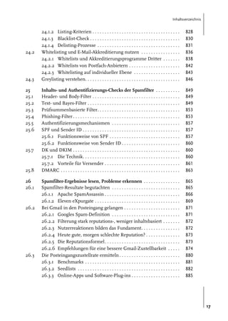 Inhaltsverzeichnis

24.2

24.3
25
25.1
25.2
25.3
25.4
25.5
25.6

25.7

25.8
26
26.1

26.2

26.3

24.1.2 Listing-Kriterien . . . . . . . . . . . . . . . . . . . . . . . . . . . . . . . . . . . .
24.1.3 Blacklist-Check . . . . . . . . . . . . . . . . . . . . . . . . . . . . . . . . . . . . .
24.1.4 Delisting-Prozesse . . . . . . . . . . . . . . . . . . . . . . . . . . . . . . . . . .
Whitelisting und E-Mail-Akkreditierung nutzen . . . . . . . . . . . . . . . .
24.2.1 Whitelists und Akkreditierungsprogramme Dritter . . . . . . .
24.2.2 Whitelists von Postfach-Anbietern . . . . . . . . . . . . . . . . . . . . .
24.2.3 Whitelisting auf individueller Ebene . . . . . . . . . . . . . . . . . . .
Greylisting verstehen. . . . . . . . . . . . . . . . . . . . . . . . . . . . . . . . . . . . . . .

828
830
831
836
838
842
843
846

Inhalts- und Authentifizierungs-Checks der Spamfilter . . . . . . . . . .
Header- und Body-Filter . . . . . . . . . . . . . . . . . . . . . . . . . . . . . . . . . . . .
Text- und Bayes-Filter . . . . . . . . . . . . . . . . . . . . . . . . . . . . . . . . . . . . . .
Prüfsummenbasierte Filter. . . . . . . . . . . . . . . . . . . . . . . . . . . . . . . . . .
Phishing-Filter . . . . . . . . . . . . . . . . . . . . . . . . . . . . . . . . . . . . . . . . . . . .
Authentifizierungsmechanismen . . . . . . . . . . . . . . . . . . . . . . . . . . . .
SPF und Sender ID . . . . . . . . . . . . . . . . . . . . . . . . . . . . . . . . . . . . . . . .
25.6.1 Funktionsweise von SPF . . . . . . . . . . . . . . . . . . . . . . . . . . . . .
25.6.2 Funktionsweise von Sender ID . . . . . . . . . . . . . . . . . . . . . . . .
DK und DKIM . . . . . . . . . . . . . . . . . . . . . . . . . . . . . . . . . . . . . . . . . . . .
25.7.1 Die Technik. . . . . . . . . . . . . . . . . . . . . . . . . . . . . . . . . . . . . . . .
25.7.2 Vorteile für Versender . . . . . . . . . . . . . . . . . . . . . . . . . . . . . . .
DMARC . . . . . . . . . . . . . . . . . . . . . . . . . . . . . . . . . . . . . . . . . . . . . . . . .

849
849
849
853
853
857
857
857
860
860
860
861
863

Spamfilter-Ergebnisse lesen, Probleme erkennen . . . . . . . . . . . . . . .
Spamfilter-Resultate begutachten . . . . . . . . . . . . . . . . . . . . . . . . . . . .
26.1.1 Apache SpamAssassin . . . . . . . . . . . . . . . . . . . . . . . . . . . . . . .
26.1.2 Eleven eXpurgate . . . . . . . . . . . . . . . . . . . . . . . . . . . . . . . . . . .
Bei Gmail in den Posteingang gelangen . . . . . . . . . . . . . . . . . . . . . . .
26.2.1 Googles Spam-Definition . . . . . . . . . . . . . . . . . . . . . . . . . . . .
26.2.2 Filterung stark reputations-, weniger inhaltsbasiert . . . . . . .
26.2.3 Nutzerreaktionen bilden das Fundament. . . . . . . . . . . . . . . .
26.2.4 Heute gute, morgen schlechte Reputation? . . . . . . . . . . . . . .
26.2.5 Die Reputationsformel. . . . . . . . . . . . . . . . . . . . . . . . . . . . . . .
26.2.6 Empfehlungen für eine bessere Gmail-Zustellbarkeit . . . . .
Die Posteingangszustellrate ermitteln . . . . . . . . . . . . . . . . . . . . . . . . .
26.3.1 Benchmarks . . . . . . . . . . . . . . . . . . . . . . . . . . . . . . . . . . . . . . .
26.3.2 Seedlists . . . . . . . . . . . . . . . . . . . . . . . . . . . . . . . . . . . . . . . . . .
26.3.3 Online-Apps und Software-Plug-ins . . . . . . . . . . . . . . . . . . . .

865
865
866
869
871
871
872
872
873
873
874
880
881
882
885

17

 
