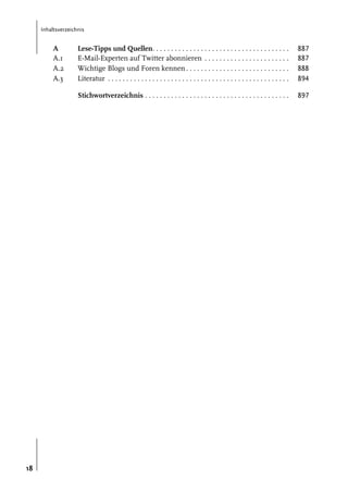 Inhaltsverzeichnis

A
A.1
A.2
A.3

887
887
888
894

Stichwortverzeichnis . . . . . . . . . . . . . . . . . . . . . . . . . . . . . . . . . . . . . . .

18

Lese-Tipps und Quellen. . . . . . . . . . . . . . . . . . . . . . . . . . . . . . . . . . . . .
E-Mail-Experten auf Twitter abonnieren . . . . . . . . . . . . . . . . . . . . . . .
Wichtige Blogs und Foren kennen . . . . . . . . . . . . . . . . . . . . . . . . . . . .
Literatur . . . . . . . . . . . . . . . . . . . . . . . . . . . . . . . . . . . . . . . . . . . . . . . . .

897

 