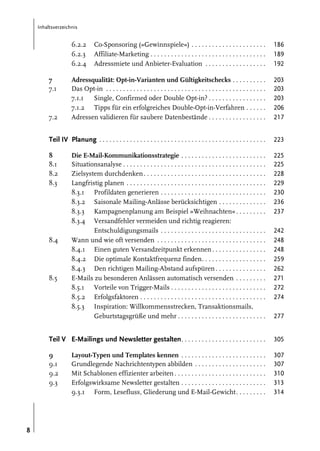 Inhaltsverzeichnis

6.2.2
6.2.3
6.2.4

Co-Sponsoring (»Gewinnspiele«) . . . . . . . . . . . . . . . . . . . . . .
Affiliate-Marketing . . . . . . . . . . . . . . . . . . . . . . . . . . . . . . . . . .
Adressmiete und Anbieter-Evaluation . . . . . . . . . . . . . . . . . .

186
189
192

Adressqualität: Opt-in-Varianten und Gültigkeitschecks . . . . . . . . . .
Das Opt-in . . . . . . . . . . . . . . . . . . . . . . . . . . . . . . . . . . . . . . . . . . . . . . .
7.1.1
Single, Confirmed oder Double Opt-in? . . . . . . . . . . . . . . . . .
7.1.2 Tipps für ein erfolgreiches Double-Opt-in-Verfahren . . . . . .
Adressen validieren für saubere Datenbestände . . . . . . . . . . . . . . . . .

203
203
203
206
217

Teil IV Planung . . . . . . . . . . . . . . . . . . . . . . . . . . . . . . . . . . . . . . . . . . . . . . . . .

223

8
8.1
8.2
8.3

225
225
228
229
230
236
237

7
7.1

7.2

8.4

8.5

Die E-Mail-Kommunikationsstrategie . . . . . . . . . . . . . . . . . . . . . . . . .
Situationsanalyse . . . . . . . . . . . . . . . . . . . . . . . . . . . . . . . . . . . . . . . . . .
Zielsystem durchdenken . . . . . . . . . . . . . . . . . . . . . . . . . . . . . . . . . . . .
Langfristig planen . . . . . . . . . . . . . . . . . . . . . . . . . . . . . . . . . . . . . . . . .
8.3.1 Profildaten generieren . . . . . . . . . . . . . . . . . . . . . . . . . . . . . . .
8.3.2 Saisonale Mailing-Anlässe berücksichtigen . . . . . . . . . . . . . .
8.3.3 Kampagnenplanung am Beispiel »Weihnachten« . . . . . . . . .
8.3.4 Versandfehler vermeiden und richtig reagieren:
Entschuldigungsmails . . . . . . . . . . . . . . . . . . . . . . . . . . . . . . .
Wann und wie oft versenden . . . . . . . . . . . . . . . . . . . . . . . . . . . . . . . .
8.4.1 Einen guten Versandzeitpunkt erkennen . . . . . . . . . . . . . . . .
8.4.2 Die optimale Kontaktfrequenz finden. . . . . . . . . . . . . . . . . . .
8.4.3 Den richtigen Mailing-Abstand aufspüren . . . . . . . . . . . . . . .
E-Mails zu besonderen Anlässen automatisch versenden . . . . . . . . .
8.5.1 Vorteile von Trigger-Mails . . . . . . . . . . . . . . . . . . . . . . . . . . . .
8.5.2 Erfolgsfaktoren . . . . . . . . . . . . . . . . . . . . . . . . . . . . . . . . . . . . .
8.5.3 Inspiration: Willkommensstrecken, Transaktionsmails,
Geburtstagsgrüße und mehr . . . . . . . . . . . . . . . . . . . . . . . . . .

242
248
248
259
262
271
272
274
277

Teil V E-Mailings und Newsletter gestalten . . . . . . . . . . . . . . . . . . . . . . . . .
9
9.1
9.2
9.3

8

305
307
307
310
313
314

Layout-Typen und Templates kennen . . . . . . . . . . . . . . . . . . . . . . . . .
Grundlegende Nachrichtentypen abbilden . . . . . . . . . . . . . . . . . . . . .
Mit Schablonen effizienter arbeiten . . . . . . . . . . . . . . . . . . . . . . . . . . .
Erfolgswirksame Newsletter gestalten . . . . . . . . . . . . . . . . . . . . . . . . .
9.3.1 Form, Lesefluss, Gliederung und E-Mail-Gewicht. . . . . . . . .

 
