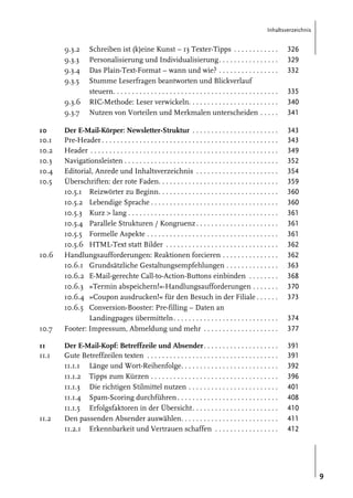 Inhaltsverzeichnis

9.3.2
9.3.3
9.3.4
9.3.5

Schreiben ist (k)eine Kunst – 13 Texter-Tipps . . . . . . . . . . . .
Personalisierung und Individualisierung. . . . . . . . . . . . . . . .
Das Plain-Text-Format – wann und wie? . . . . . . . . . . . . . . . .
Stumme Leserfragen beantworten und Blickverlauf
steuern. . . . . . . . . . . . . . . . . . . . . . . . . . . . . . . . . . . . . . . . . . . .
RIC-Methode: Leser verwickeln. . . . . . . . . . . . . . . . . . . . . . . .
Nutzen von Vorteilen und Merkmalen unterscheiden . . . . .

326
329
332

Der E-Mail-Körper: Newsletter-Struktur . . . . . . . . . . . . . . . . . . . . . . .
Pre-Header . . . . . . . . . . . . . . . . . . . . . . . . . . . . . . . . . . . . . . . . . . . . . . .
Header . . . . . . . . . . . . . . . . . . . . . . . . . . . . . . . . . . . . . . . . . . . . . . . . . .
Navigationsleisten . . . . . . . . . . . . . . . . . . . . . . . . . . . . . . . . . . . . . . . . .
Editorial, Anrede und Inhaltsverzeichnis . . . . . . . . . . . . . . . . . . . . . .
Überschriften: der rote Faden. . . . . . . . . . . . . . . . . . . . . . . . . . . . . . . .
10.5.1 Reizwörter zu Beginn. . . . . . . . . . . . . . . . . . . . . . . . . . . . . . . .
10.5.2 Lebendige Sprache . . . . . . . . . . . . . . . . . . . . . . . . . . . . . . . . . .
10.5.3 Kurz > lang . . . . . . . . . . . . . . . . . . . . . . . . . . . . . . . . . . . . . . . .
10.5.4 Parallele Strukturen / Kongruenz . . . . . . . . . . . . . . . . . . . . . .
10.5.5 Formelle Aspekte . . . . . . . . . . . . . . . . . . . . . . . . . . . . . . . . . . .
10.5.6 HTML-Text statt Bilder . . . . . . . . . . . . . . . . . . . . . . . . . . . . . .
Handlungsaufforderungen: Reaktionen forcieren . . . . . . . . . . . . . . .
10.6.1 Grundsätzliche Gestaltungsempfehlungen . . . . . . . . . . . . . .
10.6.2 E-Mail-gerechte Call-to-Action-Buttons einbinden . . . . . . . .
10.6.3 »Termin abspeichern!«-Handlungsaufforderungen . . . . . . .
10.6.4 »Coupon ausdrucken!« für den Besuch in der Filiale . . . . . .
10.6.5 Conversion-Booster: Pre-filling – Daten an
Landingpages übermitteln. . . . . . . . . . . . . . . . . . . . . . . . . . . .
Footer: Impressum, Abmeldung und mehr . . . . . . . . . . . . . . . . . . . .

343
343
349
352
354
359
360
360
361
361
361
362
362
363
368
370
373

Der E-Mail-Kopf: Betreffzeile und Absender. . . . . . . . . . . . . . . . . . . .
Gute Betreffzeilen texten . . . . . . . . . . . . . . . . . . . . . . . . . . . . . . . . . . .
11.1.1 Länge und Wort-Reihenfolge. . . . . . . . . . . . . . . . . . . . . . . . . .
11.1.2 Tipps zum Kürzen . . . . . . . . . . . . . . . . . . . . . . . . . . . . . . . . . .
11.1.3 Die richtigen Stilmittel nutzen . . . . . . . . . . . . . . . . . . . . . . . .
11.1.4 Spam-Scoring durchführen . . . . . . . . . . . . . . . . . . . . . . . . . . .
11.1.5 Erfolgsfaktoren in der Übersicht. . . . . . . . . . . . . . . . . . . . . . .
Den passenden Absender auswählen. . . . . . . . . . . . . . . . . . . . . . . . . .
11.2.1 Erkennbarkeit und Vertrauen schaffen . . . . . . . . . . . . . . . . .

391
391
392
396
401
408
410
411
412

9.3.6
9.3.7
10
10.1
10.2
10.3
10.4
10.5

10.6

10.7
11
11.1

11.2

335
340
341

374
377

9

 