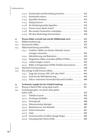 Inhaltsverzeichnis

11.2.2
11.2.3
11.2.4
11.2.5
11.2.6
11.2.7
11.2.8
11.2.9
12
12.1
12.2
12.3

12.4
12.5

13
13.1
13.2

10

Zeichenzahl und Wortstellung beachten . . . . . . . . . . . . . . . .
Kontinuität wahren. . . . . . . . . . . . . . . . . . . . . . . . . . . . . . . . . .
Spamfilter beachten . . . . . . . . . . . . . . . . . . . . . . . . . . . . . . . . .
Dialog forcieren . . . . . . . . . . . . . . . . . . . . . . . . . . . . . . . . . . . .
Als Marketingvariable begreifen . . . . . . . . . . . . . . . . . . . . . . .
Person versus Marke testen? . . . . . . . . . . . . . . . . . . . . . . . . . .
Mit sozialen Netzwerken verknüpfen . . . . . . . . . . . . . . . . . . .
Mit dem Markenlogo kennzeichnen . . . . . . . . . . . . . . . . . . . .

412
413
414
415
416
417
418
418

Warum Bilder wertvoll sind und die Bildblockade nervt . . . . . . . . . .
Bildpersonalisierung . . . . . . . . . . . . . . . . . . . . . . . . . . . . . . . . . . . . . . .
Dynamische Bilder. . . . . . . . . . . . . . . . . . . . . . . . . . . . . . . . . . . . . . . . .
Bildunterdrückung umschiffen . . . . . . . . . . . . . . . . . . . . . . . . . . . . . .
12.3.1 Funktion »Bilder von diesem Absender immer
anzeigen« bewerben . . . . . . . . . . . . . . . . . . . . . . . . . . . . . . . . .
12.3.2 Akkreditierung und Reputation. . . . . . . . . . . . . . . . . . . . . . . .
12.3.3 Eingebettete Bilder versenden (Offline-HTML) . . . . . . . . . . .
12.3.4 »Inline-Images« nutzen . . . . . . . . . . . . . . . . . . . . . . . . . . . . . .
12.3.5 Bilder in feingranulare HTML-Tabellen konvertieren . . . . . .
Alternativ-Text formatieren . . . . . . . . . . . . . . . . . . . . . . . . . . . . . . . . . .
Das richtige Grafik-Format wählen . . . . . . . . . . . . . . . . . . . . . . . . . . .
12.5.1 Frage des Formats: JPG, GIF oder PNG? . . . . . . . . . . . . . . . .
12.5.2 Tools für die Bild-Optimierung . . . . . . . . . . . . . . . . . . . . . . . .
12.5.3 Exkurs: Animiertes Screenshot-Karussell erstellen . . . . . . . .

423
425
427
432

Technische Aspekte bei der E-Mail-Gestaltung . . . . . . . . . . . . . . . . . .
Warum E-Mail-HTML wenig Spaß macht . . . . . . . . . . . . . . . . . . . . . .
Gestaltungsregeln, von denen jeder gehört
haben sollte. . . . . . . . . . . . . . . . . . . . . . . . . . . . . . . . . . . . . . . . . . . . . . .
13.2.1 Tabellen-Layouts . . . . . . . . . . . . . . . . . . . . . . . . . . . . . . . . . . . .
13.2.2 (Vordergrund-)Bilder . . . . . . . . . . . . . . . . . . . . . . . . . . . . . . . .
13.2.3 Hintergrund . . . . . . . . . . . . . . . . . . . . . . . . . . . . . . . . . . . . . . .
13.2.4 Dokumententyp (doctype) . . . . . . . . . . . . . . . . . . . . . . . . . . . .
13.2.5 Blockelemente und Abstände . . . . . . . . . . . . . . . . . . . . . . . . .
13.2.6 Online-Formulare . . . . . . . . . . . . . . . . . . . . . . . . . . . . . . . . . . .
13.2.7 Links . . . . . . . . . . . . . . . . . . . . . . . . . . . . . . . . . . . . . . . . . . . . .
13.2.8 Verweissensitive Grafiken (Image Maps) . . . . . . . . . . . . . . . .
13.2.9 Cascading Style Sheets (CSS) . . . . . . . . . . . . . . . . . . . . . . . . .

432
433
434
435
435
438
441
442
445
446
451
451
455
455
456
460
460
461
461
462
464
465

 