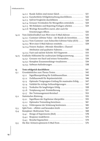Inhaltsverzeichnis

14.11.1
14.11.2
14.11.3
14.11.4
14.11.5
14.11.6
14.12

14.13

15
15.1

15.2

15.3
15.4

15.5

12

Runde Zahlen sind immer falsch . . . . . . . . . . . . . . . . . . . . . .
Ganzheitliche Erfolgsbetrachtung durchführen. . . . . . . . . . .
Soll-Ist-Vergleiche durchführen . . . . . . . . . . . . . . . . . . . . . . .
Genaues Verständnis für Messgrößen entwickeln . . . . . . . .
Mit Rohdaten und Reporting-Vorlagen arbeiten . . . . . . . . . .
Wichtige Kennziffern zuerst, aber auch für
Erweiterungen öffnen. . . . . . . . . . . . . . . . . . . . . . . . . . . . . . . .
Vom Zahlenfriedhof zum Wert einer E-Mail-Adresse . . . . . . . . . . . .
14.12.1 Customer Lifetime Value – der Kunde als Investition. . . . . .
14.12.2 Vom Customer- zum Subscriber-Lifetime-Value (SLV) . . . .
14.12.3 Wert einer E-Mail-Adresse ermitteln. . . . . . . . . . . . . . . . . . . .
14.12.4 Feinere Analyse: »Mentale Abmelder«, Channel
Attribution und qualitative Faktoren. . . . . . . . . . . . . . . . . . . .
14.12.5 Fazit und nächste Schritte: SLV-Segmente. . . . . . . . . . . . . . .
Grafische Hilfsmittel für multivariate Erfolgsauswertung . . . . . . . . .
14.13.1 Grenzen von Excel und seinen Verwandten. . . . . . . . . . . . . .
14.13.2 Komplexe Zusammenhänge visualisieren . . . . . . . . . . . . . . .
14.13.3 Software-Anforderungen . . . . . . . . . . . . . . . . . . . . . . . . . . . . .

521
522
523
524
524

Tests erfolgreich durchführen . . . . . . . . . . . . . . . . . . . . . . . . . . . . . . .
Grundsätzliches zum Thema Testen . . . . . . . . . . . . . . . . . . . . . . . . . .
15.1.1 Signifikanzprüfung für Zufallsausschluss . . . . . . . . . . . . . . .
15.1.2 Zufallsauswahl für Repräsentativität. . . . . . . . . . . . . . . . . . . .
15.1.3 Optimaler Testgruppen-Umfang für maximalen Erfolg . . . .
15.1.4 Validität für richtige Schlussfolgerungen . . . . . . . . . . . . . . . .
15.1.5 Testkultur für langfristigen Erfolg . . . . . . . . . . . . . . . . . . . . .
15.1.6 Testplanung und -Protokollierung . . . . . . . . . . . . . . . . . . . . .
15.1.7 Der Testmanagement-Kreislauf. . . . . . . . . . . . . . . . . . . . . . . .
Statistisches Rüstzeug . . . . . . . . . . . . . . . . . . . . . . . . . . . . . . . . . . . . . .
15.2.1 Signifikanz der Ergebnisse überprüfen . . . . . . . . . . . . . . . . .
15.2.2 Optimalen Testumfang berechnen . . . . . . . . . . . . . . . . . . . . .
15.2.3 Fehlerspanne der Schätzung bestimmen . . . . . . . . . . . . . . . .
Split-Tests – effektiv und besonders leicht . . . . . . . . . . . . . . . . . . . . .
Komplexer: Multivariate Tests . . . . . . . . . . . . . . . . . . . . . . . . . . . . . . .
15.4.1 Design of Experiments (DoE) . . . . . . . . . . . . . . . . . . . . . . . . .
15.4.2 Response modellieren . . . . . . . . . . . . . . . . . . . . . . . . . . . . . . .
15.4.3 Resultat begutachten . . . . . . . . . . . . . . . . . . . . . . . . . . . . . . . .
Die Kür: Echtzeit-optimierte E-Mail-Tests . . . . . . . . . . . . . . . . . . . . . .

541
542
544
546
547
547
550
551
553
555
555
561
565
567
569
570
573
574
575

525
525
526
528
529
530
533
533
534
534
538

 