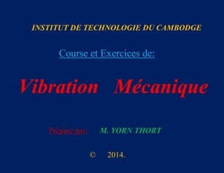INSTITUT DE TECHNOLOGIE DU CAMBODGE

Course et Exercices de:

Vibration Mécanique
Préparé par:

M. YORN THORT
©

2014.

 