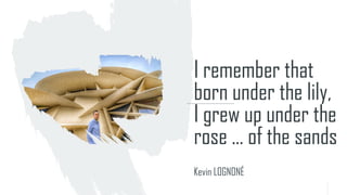 I remember that
born under the lily,
I grew up under the
rose ... of the sands
Kevin LOGNONÉ
 
