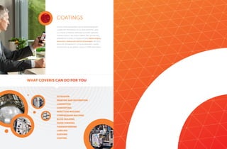 Coveris’ world-class facilities and customized equipment,
coupled with the expertise of our skilled personnel, gives
us a unique competitive advantage to provide superlative
coatings solutions. We produce papers, films and specialty
substrates for a variety of markets including digital imaging,
electronics, medical and optical technologies. We utilize
inline inert atmosphere UV curing and lamination coating
methods that can be aqueous, solvent or 100% solid systems.
COATINGS
WHAT COVERIS CAN DO FOR YOU
EXTRUSION
PRINTING AND DECORATION
LAMINATION
CONVERTING
INJECTION MOLDING
COMPRESSION MOLDING
BLOW MOLDING
PAPER FORMING
THERMOFORMING
LABELING
SLEEVING
COATING
 