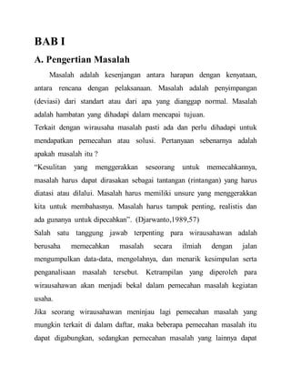 BAB I
A. Pengertian Masalah
Masalah adalah kesenjangan antara harapan dengan kenyataan,
antara rencana dengan pelaksanaan. Masalah adalah penyimpangan
(deviasi) dari standart atau dari apa yang dianggap normal. Masalah
adalah hambatan yang dihadapi dalam mencapai tujuan.
Terkait dengan wirausaha masalah pasti ada dan perlu dihadapi untuk
mendapatkan pemecahan atau solusi. Pertanyaan sebenarnya adalah
apakah masalah itu ?
“Kesulitan yang menggerakkan seseorang untuk memecahkannya,
masalah harus dapat dirasakan sebagai tantangan (rintangan) yang harus
diatasi atau dilalui. Masalah harus memiliki unsure yang menggerakkan
kita untuk membahasnya. Masalah harus tampak penting, realistis dan
ada gunanya untuk dipecahkan”. (Djarwanto,1989,57)
Salah satu tanggung jawab terpenting para wirausahawan adalah
berusaha memecahkan masalah secara ilmiah dengan jalan
mengumpulkan data-data, mengolahnya, dan menarik kesimpulan serta
penganalisaan masalah tersebut. Ketrampilan yang diperoleh para
wirausahawan akan menjadi bekal dalam pemecahan masalah kegiatan
usaha.
Jika seorang wirausahawan meninjau lagi pemecahan masalah yang
mungkin terkait di dalam daftar, maka beberapa pemecahan masalah itu
dapat digabungkan, sedangkan pemecahan masalah yang lainnya dapat
 