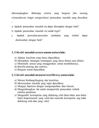 dikesampingkan. Beberapa criteria yang berguna jika seorang
wirausahawan inngin mengevaluasi pemecahan masalah yang diusulkan
:
a. Apakah pemecahan masalah itu dapat diterapkan dengan baik?
b. Apakah pemecahan masalah itu sudah logis?
c. Apakah persoalan-persoalan tambahan yang timbul dapat
diselesaikan dengan baik?
1. Ciri-ciri masalah secara umum antara lain:
a) Adanya kesulitan yang harus dipecahkan,
b) Merupakan tantangan (rintangan) yang harus diatasi atau dilalui,
c) Memenuhi unsure yang menggerakan untuk membahasnya,
d) Bersifat penting dan realistis,
e) Berguna untuk dipecahkan.
2. Ciri-ciri masalah menurut teoriDewey antara lain:
a) Merasa bimbang,bingung dan kesulitan,
b) Merumuskan masalah yang ingin dpecahkan,
c) Menguji hipotesis dengan mengumpulkan data factual,
d) Mengembangkan ide untuk memperoleh pemecahan terbaik
melalui penalaran,
e) Mengambil kesimpulan yang didukung oleh fakta-fakta atau bukti-
bukti eksperimental yang valid dan menolak kesimpulan ang tidak
didukung oleh data yang valid.
 