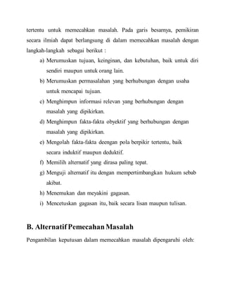 tertentu untuk memecahkan masalah. Pada garis besarnya, pemikiran
secara ilmiah dapat berlangsung di dalam memecahkan masalah dengan
langkah-langkah sebagai berikut :
a) Merumuskan tujuan, keinginan, dan kebutuhan, baik untuk diri
sendiri maupun untuk orang lain.
b) Merumuskan permasalahan yang berhubungan dengan usaha
untuk mencapai tujuan.
c) Menghimpun informasi relevan yang berhubungan dengan
masalah yang dipikirkan.
d) Menghimpun fakta-fakta obyektif yang berhubungan dengan
masalah yang dipikirkan.
e) Mengolah fakta-fakta deengan pola berpikir tertentu, baik
secara induktif maupun deduktif.
f) Memilih alternatif yang dirasa paling tepat.
g) Menguji alternatif itu dengan mempertimbangkan hukum sebab
akibat.
h) Menemukan dan meyakini gagasan.
i) Mencetuskan gagasan itu, baik secara lisan maupun tulisan.
B. AlternatifPemecahanMasalah
Pengambilan keputusan dalam memecahkan masalah dipengaruhi oleh:
 
