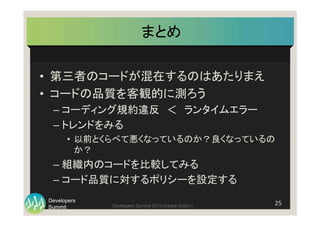 Summit
Developers
Developers Summit 2013 Kansai Action ! 
まとめ	
•  第三者のコードが混在するのはあたりまえ	
  
•  コードの品質を客観的に測ろう	
  
– コーディング規約違反　＜　ランタイムエラー	
  
– トレンドをみる	
  
•  以前とくらべて悪くなっているのか？良くなっているの
か？	
  
– 組織内のコードを比較してみる	
  
– コード品質に対するポリシーを設定する	
25	
  
 