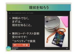 Summit
Developers
Developers Summit 2013 Kansai Action ! 
現状を知ろう	
M Y 	
   R E C O M M E N D 	
   N E X T 	
   A C T I O N ! 	
37	
  
•  神頼みでなく、	
  
まずは、	
  
現状を知ること。	
  
•  無料コード・テスト診断	
  
受付中です!	
  
　 “コベリティ”で検索	
  
	
 