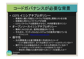 Summit
Developers
Developers Summit 2013 Kansai Action ! 
コードガバナンスが必要な背景	
  
•  COTS	
  イニシアチブとポリシー	
  
–  商業的に購入可能なソフトウェアを使用し開発コストを分散	
  
–  初期導入時からソフトウェアが成熟	
  
–  COTSソフトウェアは脆弱性が少なく、外的影響を受けにくい	
  
•  オープンソースイニシアチブとポリシー	
  
–  無料にみえるため、使用を奨励されている	
  
–  それゆえ、クリティカルなシステムでの使用が増えている	
  
•  リファレンス：　h(p://scan.coverity.com	
  
•  保守性	
  
–  元の開発者とは違う開発者に作成されたコード	
  
•  ビルド過程は完全で、全ての必要なビルドツールはそろっているか？	
  
–  実行ファイルは納品されたソースから作成されているか？	
  
•  ソースがないバイナリのモジュールが含まれているか？	
  
•  潜在的に問題となる動作を隠すためにソースを変更したか？	
  
 