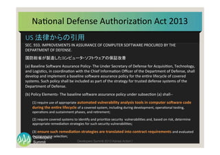 Summit
Developers
Developers Summit 2013 Kansai Action ! 
US	
  法律からの引用	
  
SEC.	
  933.	
  IMPROVEMENTS	
  IN	
  ASSURANCE	
  OF	
  COMPUTER	
  SOFTWARE	
  PROCURED	
  BY	
  THE	
  
DEPARTMENT	
  OF	
  DEFENSE.	
  
国防総省が製造したコンピュータ・ソフトウェアの保証改善	
  
(a)	
  Baseline	
  SoMware	
  Assurance	
  Policy-­‐	
  The	
  Under	
  Secretary	
  of	
  Defense	
  for	
  AcquisiTon,	
  Technology,	
  
and	
  LogisTcs,	
  in	
  coordinaTon	
  with	
  the	
  Chief	
  InformaTon	
  Oﬃcer	
  of	
  the	
  Department	
  of	
  Defense,	
  shall	
  
develop	
  and	
  implement	
  a	
  baseline	
  soMware	
  assurance	
  policy	
  for	
  the	
  enTre	
  lifecycle	
  of	
  covered	
  
systems.	
  Such	
  policy	
  shall	
  be	
  included	
  as	
  part	
  of	
  the	
  strategy	
  for	
  trusted	
  defense	
  systems	
  of	
  the	
  
Department	
  of	
  Defense.	
  
(b)	
  Policy	
  Elements-­‐	
  The	
  baseline	
  soMware	
  assurance	
  policy	
  under	
  subsecTon	
  (a)	
  shall-­‐-­‐	
  
(1)	
  require	
  use	
  of	
  appropriate	
  automated	
  vulnerability	
  analysis	
  tools	
  in	
  computer	
  so3ware	
  code	
  
during	
  the	
  en7re	
  lifecycle	
  of	
  a	
  covered	
  system,	
  including	
  during	
  development,	
  operaTonal	
  tesTng,	
  
operaTons	
  and	
  sustainment	
  phases,	
  and	
  reTrement;	
  
(2)	
  require	
  covered	
  systems	
  to	
  idenTfy	
  and	
  prioriTze	
  security	
  	
  vulnerabiliTes	
  and,	
  based	
  on	
  risk,	
  determine	
  
appropriate	
  remediaTon	
  strategies	
  for	
  such	
  security	
  vulnerabiliTes;	
  
(3)	
  ensure	
  such	
  remedia7on	
  strategies	
  are	
  translated	
  into	
  contract	
  requirements	
  and	
  evaluated	
  
during	
  source	
  selecTon;	
  
NaTonal	
  Defense	
  AuthorizaTon	
  Act	
  2013	
  
 