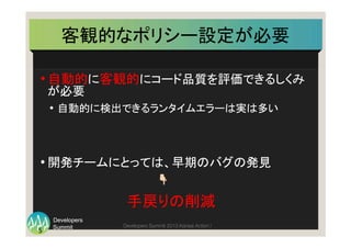 Summit
Developers
Developers Summit 2013 Kansai Action ! 
• 自動的に客観的にコード品質を評価できるしくみ
が必要	
  
•  自動的に検出できるランタイムエラーは実は多い	
  
• 開発チームにとっては、早期のバグの発見	
  
　　　　　　　　　　　　　　👇	
  
	
   	
   	
  　　　　　手戻りの削減	
  
客観的なポリシー設定が必要	
5	
  
 