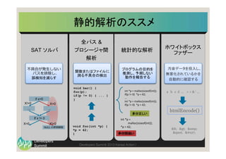 Summit
Developers
Developers Summit 2013 Kansai Action ! 
静的解析のススメ	
SAT ソルバ
全パス &
プロシージャ間
解析
不不具合が発⽣生しない
パスを排除し、
誤検知を減らす	
関数またはファイルに
跨る不具合の検出	
統計的な解析
プログラムの目的を 
推測し、予期しない 
動作を報告する	
if x=0
... ...
If x != 0
NULL の参照解除
X!=0 X=0
X!=0X=0
void foo(int *p) {
*p = 42;
}
void bar() {
foo(p);
if(p != 0) { ... }
}
int	
  *p	
  =	
  malloc(sizeof(int));	
  
if(p	
  !=	
  0)	
  	
  *p	
  =	
  42;	
  
...	
  
int	
  *p	
  =	
  malloc(sizeof(int));	
  
if(p	
  !=	
  0)	
  	
  *p	
  =	
  42;	
  
	
  
int	
  *p	
  =	
  
malloc(sizeof(int));	
  
*p	
  =	
  42;	
  
多分正しい	
多分間違い
ホワイトボックス
ファザー
汚染データを投入し、
無害化されているかを
自動的に確認する
htmlEncode()
< > &amp;
" '
a b c d … 　< > & ‘ …
 