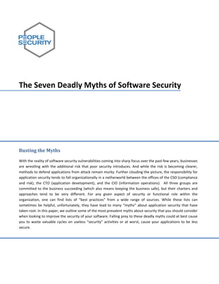  
      
      
      
      
      
      
      
      
      

The Seven Deadly Myths of Software Security 
      
      
      
      
      
      
      
      
      
      
      
      
Busting the Myths 
      
                                          
With the reality of software security vulnerabilities coming into sharp focus over the past few years, businesses 
are  wrestling  with  the  additional  risk  that  poor  security  introduces.  And  while  the  risk  is  becoming  clearer, 
methods to defend applications from attack remain murky. Further clouding the picture, the responsibility for 
application security tends to fall organizationally in a netherworld between the offices of the CSO (compliance 
and  risk),  the  CTO  (application  development),  and  the  CIO  (information  operations).    All  three  groups  are 
committed  to  the  business  succeeding  (which  also  means  keeping  the  business  safe),  but  their  charters  and 
approaches  tend  to  be  very  different.  For  any  given  aspect  of  security  or  functional  role  within  the 
organization,  one  can  find  lists  of  “best  practices”  from  a  wide  range  of  sources.  While  these  lists  can 
sometimes  be  helpful,  unfortunately,  they  have  lead  to  many  “myths”  about  application  security  that  have 
taken root. In this paper, we outline some of the most prevalent myths about security that you should consider 
when looking to improve the security of your software. Falling prey to these deadly myths could at best cause 
you  to  waste  valuable  cycles  on  useless  “security”  activities  or  at  worst,  cause  your  applications  to  be  less 
secure.  
 
