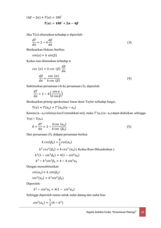 10Kapita Selekta Fisika “Fenomena Pelangi”
(4𝛽 − 2𝛼) + 𝑇( 𝛼) = 180°
𝑻( 𝜶) = 𝟏𝟖𝟎°
+ 𝟐𝜶 − 𝟒𝜷
Jika T( 𝛼) diturunkan terhadap 𝛼 diperoleh:
𝑑𝑇
𝑑𝛼
= 2 − 4
𝑑𝛽
𝑑𝛼
(3)
Berdasarkan Hukum Snellius
𝑠𝑖𝑛( 𝛼) = 𝑘 𝑠𝑖𝑛( 𝛽)
Kedua ruas diturunkan terhadap 𝛼
𝑐𝑜𝑠 ( 𝛼) = 𝑘 𝑐𝑜𝑠 ( 𝛽)
𝑑𝛽
𝑑𝛼
𝑑𝛽
𝑑𝛼
=
cos ( 𝛼)
𝑘 cos ( 𝛽)
(4)
Subtitusikan persamaan (4) ke persamaan (3), diperoleh:
𝑑𝑇
𝑑𝛼
= 2 − 4 (
cos 𝛼
𝑘 cos 𝛽
)
Berdasarkan prinsip aproksimasi linear deret Taylor terhadap fungsi,
T( 𝛼) ≈ 𝑇( 𝛼0) + 𝑇′( 𝛼0)( 𝛼 − 𝛼0)
Karena (α - αo) nilainya kecil (mendekati nol), maka T’(αo) (α - αo) dapat diabaikan, sehingga
T(α) ≈ T(αo).
0 =
𝑑𝑇
𝑑𝛼
= 2 −
4 cos ( 𝛼0)
𝑘 cos ( 𝛽0)
(5)
Dari persamaan (5), didapat persamaan berikut
𝑘 𝑐𝑜𝑠( 𝛽0) =
4
2
𝑐𝑜𝑠( 𝛼0)
𝑘2
𝑐𝑜𝑠2( 𝛽0) = 4 𝑐𝑜𝑠2 ( 𝛼0) ( Kedua Ruas Dikuadratkan )
𝑘2(1 − 𝑠𝑖𝑛2
𝛽0) = 4(1 − 𝑠𝑖𝑛2
𝛼0)
𝑘2
− 𝑘2
𝑠𝑖𝑛2
𝛽0 = 4 − 4 𝑠𝑖𝑛2
𝛼0
Dengan mensubtitusikan
𝑠𝑖𝑛( 𝛼0) = 𝑘 𝑠𝑖𝑛( 𝛽0)
𝑠𝑖𝑛2( 𝛼0) = 𝑘2
𝑠𝑖𝑛2
(𝛽0)
Diperoleh:
𝑘2
− 𝑠𝑖𝑛2
𝛼0 = 4(1 − 𝑠𝑖𝑛2
𝛼0)
Sehingga diperoleh rumus untuk sudut datang dan sudut bias
𝑠𝑖𝑛2( 𝛼0) =
1
3
(4 − 𝑘2)
 