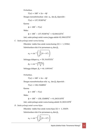 12Kapita Selekta Fisika “Fenomena Pelangi”
Perhatikan,
𝑇( 𝛼) = 180°
+ 2𝛼 − 4𝛽
Dengan mensubstitusikan nilai 𝛼0 dan 𝛽0 diperoleh :
𝑇( 𝛼) = 137, 9538742°
Karena
ф = 180°
− 𝑇( 𝛼)
Maka:
ф = 180°
− 137, 9538742°
= 42.04612576°
Jadi, sudut pelangi untuk warna jingga adalah 42, 04612576°
C. Sudut pelangi untuk warna kuning
Diketahui indeks bias untuk warna kuning ( 𝑘) = 1, 33462.
Substitusikan nilai k ke persamaan 𝛼0 dan 𝛽0
𝛼0 = 𝑠𝑖𝑛−1
(√
1
3
(4 − 𝑘2) )
Sehingga didapat 𝛼0 = 59, 31635351°
𝛽0 = 𝑠𝑖𝑛−1 (
sin 𝛼0
𝑘
)
Sehingga didapat 𝛽0 = 40, 11895445°
Perhatikan,
𝑇( 𝛼) = 180°
+ 2𝛼 − 4𝛽
Dengan mensubstitusikan nilai 𝛼0 dan 𝛽0 diperoleh :
𝑇( 𝛼) = 138, 1568892°
Karena
ф = 180°
− 𝑇( 𝛼)
Maka:
ф = 180°
− 138, 1568892°
= 41, 84311078°
Jadi, sudut pelangi untuk warna kuning adalah 41, 84311078°
D. Sudut pelangi untuk warna hijau
Diketahui indeks bias untuk warna hijau ( 𝑘) = 1, 33659.
Substitusikan nilai k ke persamaan 𝛼0 dan 𝛽0
𝛼0 = 𝑠𝑖𝑛−1
(√
1
3
(4 − 𝑘2) )
 