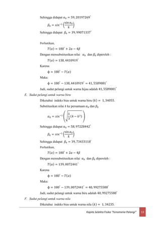 13Kapita Selekta Fisika “Fenomena Pelangi”
Sehingga didapat 𝛼0 = 59, 20197269°
𝛽0 = 𝑠𝑖𝑛−1 (
sin 𝛼0
𝑘
)
Sehingga didapat 𝛽0 = 39, 99071337°
Perhatikan,
𝑇( 𝛼) = 180°
+ 2𝛼 − 4𝛽
Dengan mensubstitusikan nilai 𝛼0 dan 𝛽0 diperoleh :
𝑇( 𝛼) = 138, 4410919°
Karena
ф = 180°
− 𝑇( 𝛼)
Maka:
ф = 180°
− 138, 4410919°
= 41, 5589081°
Jadi, sudut pelangi untuk warna hijau adalah 41, 5589081°
E. Sudut pelangi untuk warna biru
Diketahui indeks bias untuk warna biru ( 𝑘) = 1, 34055.
Substitusikan nilai k ke persamaan 𝛼0 dan 𝛽0
𝛼0 = 𝑠𝑖𝑛−1
(√
1
3
(4 − 𝑘2) )
Sehingga didapat 𝛼0 = 58, 97228442°
𝛽0 = 𝑠𝑖𝑛−1 (
sin 𝛼0
𝑘
)
Sehingga didapat 𝛽0 = 39, 73433118°
Perhatikan,
𝑇( 𝛼) = 180°
+ 2𝛼 − 4𝛽
Dengan mensubstitusikan nilai 𝛼0 dan 𝛽0 diperoleh :
𝑇( 𝛼) = 139, 0072441°
Karena
ф = 180°
− 𝑇( 𝛼)
Maka:
ф = 180°
− 139, 0072441°
= 40, 99275588°
Jadi, sudut pelangi untuk warna biru adalah 40, 99275588°
F. Sudut pelangi untuk warna nila
Diketahui indeks bias untuk warna nila ( 𝑘) = 1, 34235.
 