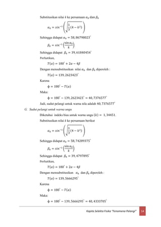14Kapita Selekta Fisika “Fenomena Pelangi”
Substitusikan nilai k ke persamaan 𝛼0 dan 𝛽0
𝛼0 = 𝑠𝑖𝑛−1
(√
1
3
(4 − 𝑘2) )
Sehingga didapat 𝛼0 = 58, 86798023°
𝛽0 = 𝑠𝑖𝑛−1 (
sin 𝛼0
𝑘
)
Sehingga didapat 𝛽0 = 39, 61840454°
Perhatikan,
𝑇( 𝛼) = 180°
+ 2𝛼 − 4𝛽
Dengan mensubstitusikan nilai 𝛼0 dan 𝛽0 diperoleh :
𝑇( 𝛼) = 139, 2623423°
Karena
ф = 180°
− 𝑇( 𝛼)
Maka:
ф = 180°
− 139, 2623423°
= 40, 7376577°
Jadi, sudut pelangi untuk warna nila adalah 40, 7376577°
G. Sudut pelangi untuk warna ungu
Diketahui indeks bias untuk warna ungu ( 𝑘) = 1, 34451.
Substitusikan nilai k ke persamaan berikut
𝛼0 = 𝑠𝑖𝑛−1
(√
1
3
(4 − 𝑘2) )
Sehingga didapat 𝛼0 = 58, 74289375°
𝛽0 = 𝑠𝑖𝑛−1 (
sin 𝛼0
𝑘
)
Sehingga didapat 𝛽0 = 39, 4797895°
Perhatikan,
𝑇( 𝛼) = 180°
+ 2𝛼 − 4𝛽
Dengan mensubstitusikan 𝛼0 dan 𝛽0 diperoleh :
𝑇( 𝛼) = 139, 5666295°
Karena
ф = 180°
− 𝑇( 𝛼)
Maka:
ф = 180°
− 139, 5666295°
= 40, 4333705°
 