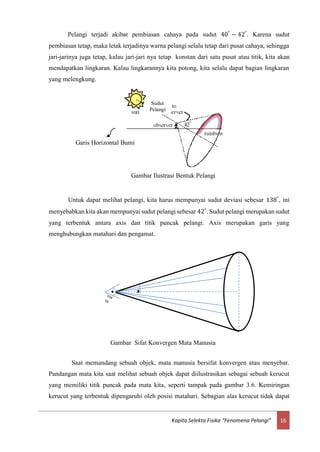 16Kapita Selekta Fisika “Fenomena Pelangi”
Pelangi terjadi akibat pembiasan cahaya pada sudut 40°
− 42°
. Karena sudut
pembiasan tetap, maka letak terjadinya warna pelangi selalu tetap dari pusat cahaya, sehingga
jari-jarinya juga tetap, kalau jari-jari nya tetap konstan dari satu pusat atau titik, kita akan
mendapatkan lingkaran. Kalau lingkarannya kita potong, kita selalu dapat bagian lingkaran
yang melengkung.
Untuk dapat melihat pelangi, kita harus mempunyai sudut deviasi sebesar 138°
, ini
menyebabkan kita akan mempunyai sudut pelangi sebesar 42°
. Sudut pelangi merupakan sudut
yang terbentuk antara axis dan titik puncak pelangi. Axis merupakan garis yang
menghubungkan matahari dan pengamat.
Saat memandang sebuah objek, mata manusia bersifat konvergen atau menyebar.
Pandangan mata kita saat melihat sebuah objek dapat diilustrasikan sebagai sebuah kerucut
yang memiliki titik puncak pada mata kita, seperti tampak pada gambar 3.6. Kemiringan
kerucut yang terbentuk dipengaruhi oleh posisi matahari. Sebagian alas kerucut tidak dapat
φ
Gambar Sifat Konvergen Mata Manusia
Gambar Ilustrasi Bentuk Pelangi
Garis Horizontal Bumi
Sudut
Pelangi
 