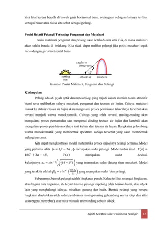 17Kapita Selekta Fisika “Fenomena Pelangi”
kita lihat karena berada di bawah garis horizontal bumi, sedangkan sebagian lainnya terlihat
sebagai busur atau biasa kita sebut sebagai pelangi.
Posisi Relatif Pelangi Terhadap Pengamat dan Matahari
Posisi matahari pengamat dan pelangi akan selalu dalam satu axis, di mana matahari
akan selalu berada di belakang. Kita tidak dapat melihat pelangi jika posisi matahari tegak
lurus dengan garis horizontal bumi.
Kesimpulan
Pelangi adalah gejala optik dan meteorologi yang terjadi sacara alamiah dalam atmosfir
bumi serta melibatkan cahaya matahari, pengamat dan tetesan air hujan. Cahaya matahari
masuk ke dalam tetesan air hujan akan mengalami proses pembiasan lalu cahaya tersebut akan
terurai menjadi warna monokromatik. Cahaya yang telah terurai, masing-masing akan
mengalami proses pemantulan saat mengenai dinding tetesan air hujan dan kembali akan
mengalami proses pembiasan cahaya saat keluar dari tetesan air hujan. Rangkaian gelombang
warna monokromatik yang membentuk spektrum cahaya tersebut yang akan membentuk
pelangi pertama.
Kita dapat mengkontruksi model matematika proses terjadinya pelangi pertama. Model
yang pertama ialah ф = 4𝛽 − 2𝛼 , ф merupakan sudut pelangi. Model kedua ialah 𝑇( 𝛼) =
180°
+ 2𝛼 − 4𝛽, 𝑇( 𝛼) merupakan sudut deviasi.
Selanjutnya 𝛼0 = 𝑠𝑖𝑛−1
(√
1
3
(4 − 𝑘2) ) yang merupakan sudut datang sinar matahari. Model
yang terakhir adalah 𝛽0 = 𝑠𝑖𝑛−1
(
sin 𝛼0
𝑘
) yang merupakan sudut bias pelangi.
Sebenarnya, bentuk pelangi adalah lingkaran penuh. Kalau terlihat setengah lingkaran,
atau bagian dari lingkaran, itu terjadi karena pelangi terpotong oleh horison bumi, atau objek
lain yang menghalangi cahaya, misalkan gunung dan bukit. Bentuk pelangi yang berupa
lingkaran disebabkan oleh sudut pembiasan masing-masing gelombang warna tetap dan sifat
konvergen (menyebar) saat mata manusia memandang sebuah objek.
Gambar Posisi Matahari, Pengamat dan Pelangi
 