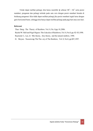 18Kapita Selekta Fisika “Fenomena Pelangi”
Untuk dapat melihat pelangi, kita harus memiliki ф sebesar 40°
− 42°
serta posisi
matahari, pengamat dan pelangi terletak pada satu axis dengan posisi matahari berada di
belakang pengamat. Kita tidak dapat melihat pelangi jika posisi matahari tegak lurus dengan
garis horizontal bumi, sehingga kita hanya dapat melihat pelangi pada pagi hari atau sore hari.
Referensi
Thao Dang: The Theory of Rainbow, Vol. 0, No. 0,pp. 01,2006.
Rachel W. Hall and Nigel Higson: The Cakculus of Rainbows, Vol. 0, No.0, pp. 02–03,1998.
Raymond L. Lee, Jr: Mie theory, Airy theory, and the natural rainbow, 1998.
H. Moyses Nusseinveg: The The- ory of The Rainbow, Vol. 0, No.0, pp.007,1997.
 