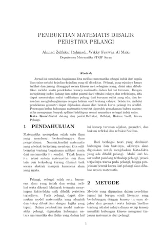 PEMBUKTIAN MATEMATIS DIBALIK
PERISTIWA PELANGI
Ahmad Zulfakar Rahmadi, Wikky Fawwaz Al Maki
Departemen Matematika STKIP Surya
Abstrak
Jurnal ini membahas bagaimana kita melihat matematika sebagai induk dari segala
ilmu sains melalui kejadian-kejadian yang riil di sekitar. Pelangi, yang sejatinya hanya
terlihat dan jarang ditanggapi secara khusus oleh sebagian orang, disini akan dibuk-
tikan melalui suatu pendekatan konsep matematis dalam hal ini turunan. Dengan
menghitung sudut datang dan sudut pantul dari refraksi cahaya dan reﬂeksinya, kita
dapat menentukan sudut terlihatnya pelangi dari turunan sudut yang ada, dan ke-
mudian menghubungkannya dengan hukum snell tentang cahaya. Selain itu, melalui
pendekatan geometri dapat dijelaskan alasan dari bentuk kurva pelangi itu sendiri.
Penerapan kedua hubungan matematis tersebut diperoleh pemahaman bahwa matem-
atika mempunyai banyak aplikasi kehidupan sesuai asumsinya sebagai induk sains.
Kata Kunci:Sudut datang dan pantul,Refraksi, Reﬂeksi, Hukum Snell, Kurva
Pelangi.
1 PENDAHULUAN
Matematika merupakan salah satu ilmu
yang mendasari berkembangnya ilmu
pengetahuan. Namun,kondisi matematis
yang abstrak terkadang membuat kita sulit
bernalar tentang bagaimana aplikasi nyata
dari matematika itu sendiri. Tidak hanya
itu, relasi antara matematika dan ilmu
lain pun terkadang kurang dikenali baik
secara abstrak maupun fenomena alam
yang nyata.
Pelangi, sebagai salah satu fenom-
ena alam yang indah dan sering terli-
hat serta dikenali khalayak ternyata meny-
impan fakta-fakta unik dibalik peristiwa
terjadinya. Pada pelangi, dapat dite-
mukan model matematika yang alamiah
dan tetap dibuktikan dengan logika yang
tepat. Dalam pembuktian model matem-
atika pelangi, digunakan hubungan an-
tara matematika dan ﬁsika yang dalam hal
ini konsep turunan aljabar, geometri, dan
hukum reﬂeksi dan refraksi Snellius.
Dari berbagai teori yang ditelusuri
hubungan dan buktinya, akhirnya akan
digunakan untuk menjelaskan fakta-fakta
yang ada dibalik pelangi. Mulai dari be-
sar sudut pandang terhadap pelangi, proses
terjadinya warna pada pelangi, hingga pen-
jelasan bentuk kurva dari pelangi akan diba-
has secara matematis.
2 METODE
Metode yang digunakan dalam penelitian
jurnal ini berupa studi literatur yang
berhubungan dengan konsep turunan al-
jabar dan geometri serta hukum Snellius
tentang refraksi cahaya diman setiap konsep
memiliki hubungan khusus mengenai tin-
jauan matematis dari pelangi.
1
 