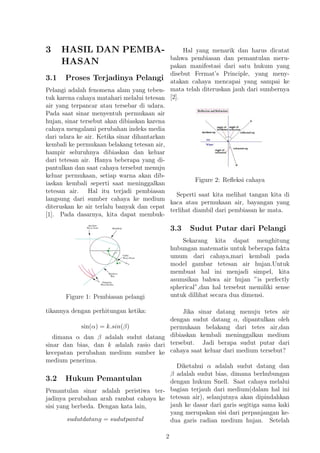 3 HASIL DAN PEMBA-
HASAN
3.1 Proses Terjadinya Pelangi
Pelangi adalah fenomena alam yang teben-
tuk karena cahaya matahari melalui tetesan
air yang terpancar atau tersebar di udara.
Pada saat sinar menyentuh permukaan air
hujan, sinar tersebut akan dibiaskan karena
cahaya mengalami perubahan indeks media
dari udara ke air. Ketika sinar dihantarkan
kembali ke permukaan belakang tetesan air,
hampir seluruhnya dibiaskan dan keluar
dari tetesan air. Hanya beberapa yang di-
pantulkan dan saat cahaya tersebut menuju
keluar permukaan, setiap warna akan dib-
iaskan kembali seperti saat meninggalkan
tetesan air. Hal itu terjadi pembiasan
langsung dari sumber cahaya ke medium
diteruskan ke air terlalu banyak dan cepat
[1]. Pada dasarnya, kita dapat membuk-
Figure 1: Pembiasan pelangi
tikannya dengan perhitungan ketika:
sin(α) = k.sin(β)
dimana α dan β adalah sudut datang
sinar dan bias, dan k adalah rasio dari
kecepatan perubahan medium sumber ke
medium penerima.
3.2 Hukum Pemantulan
Pemantulan sinar adalah peristiwa ter-
jadinya perubahan arah rambat cahaya ke
sisi yang berbeda. Dengan kata lain,
sudutdatang = sudutpantul
Hal yang menarik dan harus dicatat
bahwa pembiasan dan pemantulan meru-
pakan manifestasi dari satu hukum yang
disebut Fermat’s Principle, yang meny-
atakan cahaya mencapai yang sampai ke
mata telah diteruskan jauh dari sumbernya
[2].
Figure 2: Reﬂeksi cahaya
Seperti saat kita melihat tangan kita di
kaca atau permukaan air, bayangan yang
terlihat diambil dari pembiasan ke mata.
3.3 Sudut Putar dari Pelangi
Sekarang kita dapat menghitung
hubungan matematis untuk beberapa fakta
umum dari cahaya,mari kembali pada
model gambar tetesan air hujan.Untuk
membuat hal ini menjadi simpel, kita
asumsikan bahwa air hujan ”is perfectly
spherical”,dan hal tersebut memiliki sense
untuk dillihat secara dua dimensi.
Jika sinar datang menuju tetes air
dengan sudut datang α, dipantulkan oleh
permukaan belakang dari tetes air,dan
dibiaskan kembali meninggalkan medium
tersebut. Jadi berapa sudut putar dari
cahaya saat keluar dari medium tersebut?
Diketahui α adalah sudut datang dan
β adalah sudut bias, dimana berhubungan
dengan hukum Snell. Saat cahaya melalui
bagian terjauh dari medium(dalam hal ini
tetesan air), selanjutnya akan dipindahkan
jauh ke dasar dari garis segitiga sama kaki
yang merupakan sisi dari perpanjangan ke-
dua garis radian medium hujan. Setelah
2
 