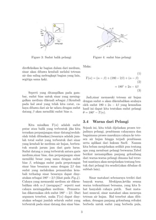 Figure 3: Sudut balik pelangi
direﬂeksikan ke bagian dalam dari medium,
sinar akan dibawa kembali melalui tetesan
air dan saling melengkapi bagian yang lain,
segitiga sama kaki.
Seperti yang ditampilkan pada gam-
bar, sudut bias untuk sinar yang mening-
galkan medium dikenali sebagai β.Kembali
pada hal awal yang telah kita catat, ca-
haya dibawa dari air ke udara dengan sudut
datang β akan memiliki sudut bias α.
Kita misalkan T(α) adalah sudut
putar atau balik yang terbentuk jika kita
teruskan perpanjangan sinar datang(seolah-
olah tidak dibiaskan),besarnya adalah jum-
lah total sudut yang terbentuk dari sinar
yang kembali ke medium air hujan, berben-
tuk searah jarum jam dari garis lurus.
Sudut datang α yang terbentuk antara garis
medium,sinar bias, dan perpanjangan sinar
memiliki besar yang sama dengan sudut
bias β, sehingga sudut pada perpotongan
sinar bias besarnya sama dengan 2β dan
sudut yang melakukan pemantulan kem-
bali terhadap sinar besarnya dapat diny-
atakan sebagai 180◦
−2β (lihat pada Fig.4).
Cahaya yang memasuki medium air dikem-
balikan oleh α-β (mengapa)? seperti saat
cahaya meninggalkan medium. Pemantu-
lan dikarenakan oleh sudut 180◦
− 2β. Dari
argumen tersebut, maka T(α) dapat diny-
atakan sebagai jumlah seluruh sudut yang
terbentuk pada sinar datang dan sinar bias.
Figure 4: sudut bias pelangi
Maka:
(1)
T(α) = (α − β) + (180 − 2β) + (α − β)
(2)
= 180◦
+ 2α − 4β
(3)
Jadi,sinar memasuki tetesan air hujan
dengan sudut α akan dikembalikan arahnya
oleh sudut 180 + 2α − 4β yang kemudian
hasil ini dapat kita tentukan sudut pelangi
θ = 180◦
− T(α).
3.4 Warna dari Pelangi
Sejauh ini, kita telah dijelaskan proses ter-
jadinya pelangi, pembiasan cahayanya dan
bagaimana proses masuknya cahaya ke tete-
sen air hujan hingga terjadi pembiasan
serta aplikasi dari hukum Snell. Namun
kita belum menjelaskan sedikit pun tentang
apa yang membuat pelangi berwarna.Tabel
berikut menampilkan panjang gelombang
dari warna-warna pelangi dimana hal terse-
but nantinya akan menjelaskan tentang ben-
tuk dari pelangi itu sendiri(akan dibahas di
subbab lain).
Sinar matahari sebenarnya terdiri dari
banyak warna. Meskipun,ketika semua
warna terkombinasi bersama, yang kita li-
hat hanyalah cahaya putih. Saat mata-
hari muncul, sinar matahari akan menerpa
tetesan air hujan. Hal tersebut akan dibi-
askan, denagan panjang gelombang refraksi
berbeda untuk sudut yang berbeda pula,
3
 