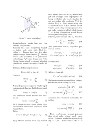 Figure 7: sudut bias pelangi
k=perbandingan indeks bias dari dua
medium yang berbeda.
Sekarang kita akan menghitung tingkat
perubahan pada sudut balik T(α) ter-
hadap α. Dengan kata lain ,kita akan
menyatakannya dalam bentuk dT
dα
. Setelah
selesai ,kita masukkan α ke persamaan
tadi,sehingga dT(α)
dα
sama dengan nol. Perlu
diingat bahwa seluruh persamaan ini untuk
menghitung konsentrasi cahaya di sudut 42
◦
.
Turunkan kedua sisi persamaan:
T(α) = 180◦
+ 2α − 4β (5)
dengan α
dT(α)
dα
= 2 − 4
dβ
dα
(6)
Namun bagaimana dengan dβ
dα
? Kita dapat
menurunkan kedua ruas dari hukum refraksi
Snell:
sin(α) = ksin(β) (7)
dari persamaan hukum Snell di atas, dida-
patkan
cos(α) = kcos(β)
dβ
dα
(8)
Perlu diingat,turunan fungsi diatas digu-
nakan untuk menentukan persamaan lnear
fungsi utama.
Yaitu,
T(α) ≈ T(α0) + T (α0)(α − α0) (9)
T(α) ditaksir memiliki nilai yang hampir
sama karena diketahui α − α0 bernilai san-
gat kecil sehingga tidak berpengaruh ter-
hadap perubahan nilai sudut. Jika kita da-
pat menemukan nilai α0 dimana T =0, ke-
mudian T(α) ≈ T(α0) untuk setiap nilai
α mendekati nilai α0.Hal tersebut berarti
berlaku untuk setiap sinar yang masuk den-
gan sudut datang mendekati nilai dimana
T = 0 akan dikembalikan sesuai dengan
hukum persamaan yang sama.
Sekarang, mari tentukan nilai α0. Misalkan,
0 =
dT
dα
= 2 −
4cos(α0)
kcos(β0)
(10)
Dari persamaan diatas, diperoleh per-
samaan berikut
k2
cos2
(β0) = 4cos2
(α0) (11)
k2
(1 − sin2
(β0)) = 4(1 − sin2
(α0)) (12)
Substitusikan,
sin(α0) = ksin(β0) (13)
sin2
(α0) = k2
sin2
(β0) (14)
Sehingga diperoleh:
k2
− sin2
α0 = 4(1 − sin2
α0) (15)
Dari persamaan-persamaan diatas, kita per-
oleh rumus sudut datang dan bias
sin2
(α0) =
1
3
(4 − k2
) (16)
α0 = arcsin
1
3
(4 − k2) (17)
Kemudian dari persamaan Snellius kita da-
patkan
sinα0 = ksinβ0 (18)
β0 = arcsin
sinα0
k
(19)
Pada pembentukan pelangi pertama,
akan dicari sudut pelangi untuk warna
merah. Diketahui indeks bias warna merah
(k) = 1, 33. Substitusikan nilai k ke
5
 