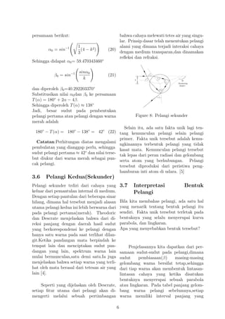 persamaan berikut:
α0 = sin−1 1
3
(4 − k2) (20)
Sehingga didapat α0= 59.470343460◦
β0 = sin−1 sinα0
k
(21)
dan diperoleh β0=40.292203370◦
Substitusikan nilai α0dan β0 ke persamaan
T(α) = 180◦
+ 2α − 4β.
Sehingga diperoleh T(α) ≈ 138◦
Jadi, besar sudut pada pembentukan
pelangi pertama atau pelangi dengan warna
merah adalah
180◦
− T(α) = 180◦
− 138◦
= 42◦
(22)
Catatan:Perhitungan diatas mengalami
pembulatan yang dianggap perlu, sehingga
sudut pelangi pertama ≈ 42◦
dan nilai terse-
but diukur dari warna merah sebagai pun-
cak pelangi.
3.6 Pelangi Kedua(Sekunder)
Pelangi sekunder trdiri dari cahaya yang
keluar dari pemantulan internal di medium.
Dengan setiap pantulan dari beberapa sinar
hilang, dimana hal tersebut menjadi alasan
utama pelangi kedua ini lebih berwarna dari
pada pelangi pertama(merah). Theodoric
dan Descrate menjelaskan bahwa dari di-
reksi panjang dengan daerah hasil sudut
yang berkorespondensi ke pelangi dengan
hanya satu warna pada saat terlihat dilan-
git.Ketika pandangan mata berpindah ke
tempat lain dan menciptakan sudut pan-
dangan yang lain, spektrum warna lain
mulai bermunculan,satu demi satu.Ia juga
menjelaskan bahwa setiap warna yang terli-
hat oleh mata berasal dari tetesan air yang
lain [4].
Seperti yang dijelaskan oleh Descrate,
setiap ﬁtur utama dari pelangi akan di-
mengerti melalui sebuah pertimbangan
bahwa cahaya melewati tetes air yang singu-
lar. Prinsip dasar telah menentukan pelangi
alami yang dimana terjadi interaksi cahaya
dengan medium transparan,dan dinamakan
reﬂeksi dan refraksi.
Figure 8: Pelangi sekunder
Selain itu, ada satu fakta unik lagi ten-
tang kemunculan pelangi selain pelangi
primer. Fakta unik tersebut adalah kemu-
ngkinannya terbentuk pelangi yang tidak
kasat mata. Kemunculan pelangi tersebut
tak lepas dari peran radiasi dan gelombang
serta atom yang berhubungan. Pelangi
tersebut diproduksi dari peristiwa peng-
hamburan inti atom di udara. [5]
3.7 Interpretasi Bentuk
Pelangi
Bila kita membahas pelangi, ada satu hal
yang menarik tentang bentuk pelangi itu
sendiri. Fakta unik tersebut terletak pada
bentuknya yang selalu menyerupai kurva
parabola, dan lingkaran.
Apa yang menyebabkan bentuk tersebut?
Penjelasannya kita dapatkan dari per-
samaan sudut-sudut pada pelangi,dimana
sudut pembiasaan(β) masing-masing
gelombang warna bersifat tetap,sehingga
dari tiap warna akan membentuk lintasan-
lintasan cahaya yang ketika disatukan
bentuknya menyerupai sebuah parabola
atau lingkaran. Pada tabel panjang gelom-
bang warna pelangi sebelumnya,setiap
warna memiliki interval panjang yang
6
 