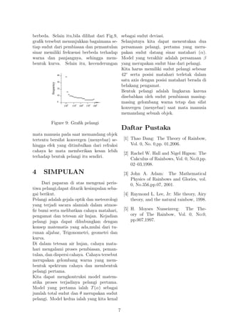 berbeda. Selain itu,bila dilihat dari Fig.9,
graﬁk tersebut menunjukkan bagaimana se-
tiap sudut dari pembiasan dan pemantulan
sinar memiliki frekuensi berbeda terhadap
warna dan panjangnya, sehingga mem-
bentuk kurva. Selain itu, kecenderungan
Figure 9: Graﬁk pelangi
mata manusia pada saat memandang objek
tertentu bersifat konvergen (menyebar) se-
hingga efek yang ditimbulkan dari refraksi
cahaya ke mata memberikan kesan lebih
terhadap bentuk pelangi itu sendiri.
4 SIMPULAN
Dari paparan di atas mengenai peris-
tiwa pelangi,dapat ditarik kesimpulan seba-
gai berikut.
Pelangi adalah gejala optik dan meteorologi
yang terjadi sacara alamiah dalam atmos-
ﬁr bumi serta melibatkan cahaya matahari,
pengamat dan tetesan air hujan. Kejadian
pelangi juga dapat dihubungkan dengan
konsep matematis yang ada,mulai dari tu-
runan aljabar, Trigonometri, geometri dan
kurva.
Di dalam tetesan air hujan, cahaya mata-
hari mengalami proses pembiasan, peman-
tulan, dan dispersi cahaya. Cahaya tersebut
merupakan gelombang warna yang mem-
bentuk spektrum cahaya dan membentuk
pelangi pertama.
Kita dapat mengkontruksi model matem-
atika proses terjadinya pelangi pertama.
Model yang pertama ialah T(α) sebagai
jumlah total sudut dan θ merupakan sudut
pelangi. Model kedua ialah yang kita kenal
sebagai sudut deviasi.
Selanjutnya kita dapat menentukan dua
persamaan pelangi, pertama yang meru-
pakan sudut datang sinar matahari (α).
Model yang terakhir adalah persamaan β
yang merupakan sudut bias dari pelangi.
Kita harus memiliki sudut pelangi sebesar
42◦
serta posisi matahari terletak dalam
satu axis dengan posisi matahari berada di
belakang pengamat.
Bentuk pelangi adalah lingkaran karena
disebabkan oleh sudut pembiasan masing-
masing gelombang warna tetap dan sifat
konvergen (menyebar) saat mata manusia
memandang sebuah objek.
Daftar Pustaka
[1] Thao Dang: The Theory of Rainbow,
Vol. 0, No. 0,pp. 01,2006.
[2] Rachel W. Hall and Nigel Higson: The
Cakculus of Rainbows, Vol. 0, No.0,pp.
02–03,1998.
[3] John A. Adam: The Mathematical
Physics of Rainbows and Glories, vol.
0, No.356,pp.07, 2001.
[4] Raymond L. Lee, Jr: Mie theory, Airy
theory, and the natural rainbow, 1998.
[5] H. Moyses Nusseinveg: The The-
ory of The Rainbow, Vol. 0, No.0,
pp.007,1997.
7
 