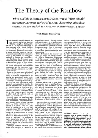 The Theory of the Rainbow
When sunlight is scattered by raindrops, why is it that colorful
arcs appear in certain regions of the sky? Answering this subtle
question has required all the resources of mathematical physics
The rainbow is a bridge between the
two cultures: poets and scientists
alike have long been challenged to
describe it. The scientific description is
often supposed to be a simple problem
in geometrical optics, a problem that
was solved long ago and that holds inter­
est today only as a historical exercise.
This is not so: a satisfactory quantitative
theory of the rainbow has been devel­
oped only in the past few years. More­
over, that theory involves much more
than geometrical optics; it draws on all
we know of the nature of light. Allow­
ance must be made for wavelike proper­
ties, such as interference, diffraction and
polarization, and for particlelike prop­
erties, such as the momentum carried by
a beam of light.
Some of the most powerful tools of
mathematical physics were devised ex­
plicitly to deal with the problem of the
rainbow and with closely related prob­
lems. Indeed, the rainbow has served as
a touchstone for testing theories of op­
tics. With the more successful of those
theories it is now possible to describe the
rainbow mathematically, that is, to pre­
dict the distribution of light in the sky.
The same methods can also be applied
to related phenomena, such as the bright
ring of color called the glory, and even
to other kinds of rainbows, such as
atomic and nuclear ones.
Scientific insight has not always been
welcomed without reservations. Goethe
wrote that Newton's analysis of the rain­
bow's colors would "cripple Nature's
heart. " A similar sentiment was ex­
pressed by Charles Lamb and John
Keats; at a dinner party in 1817 they
proposed a toast: "Newton's health. and
confusion to mathematics. " Yet the sci­
entists who have contributed to the the­
ory of the rainbow are by no means in­
sensitive to the rainbow's beauty. In the
words of Descartes: "The rainbow is
such a remarkable marvel of Nature
. . . that I could hardly choose a more
suitable example for the application of
my method. "
The single bright arc seen after a rain
shower or in the spray of a waterfall is
116
by H. Moyses Nussenzveig
the primary rainbow. Certainly its most
conspicuous feature is its splash of col­
ors. These vary a good deal in brightness
and distinctness, but they always follow
the same sequence: violet is innermost.
blending gradually with various shades
of blue. green, yellow and orange, with
red outermost.
Other features of the rainbow are
fainter and indeed are not always pres­
ent. Higher in the sky than the primary
bow is the secondary one, in which the
colors appear in reverse order, with red
innermost and violet outermost. Careful
observation reveals that the region be­
tween the two bows is considerably
darker than the surrounding sky. Even
when the secondary bow is not discern­
ible, the primary bow can be seen to
have a "lighted side" and a "dark side. "
The dark region has been given the
name Alexander's dark band, after the
Greek philosopher Alexander of Aph­
rodisias, who first described it in about
A.D.200.
Another feature that is only some­
times seen is a series of faint bands, usu­
ally pink and green alternately, on the
inner side of the primary bow. (Even
more rarely they may appear on the out­
er side of the secondary bow.) These
"supernumerary arcs" are usually seen
most clearly near the top of the bow.
They are anything but conspicuous. but
they have had a major influence on the
development of theories of the rainbow.
The first attempt to rationally explain
the appearance of the rainbow was
probably that of Aristotle. He proposed
that the rainbow is actually an unusual
kind of reflection of sunlight from
clouds. The light is reflected at a fixed
angle. giving rise to a circular cone
of "rainbow rays. " Aristotle thus ex­
plained correctly the circular shape of
the bow and perceived that it is not a
material object with a definite location
in the sky but rather a set of directions
along which light is strongly scattered
into the eyes of the observer.
The angle formed by the rainbow rays
and the incident sunlight was first mea-
sured in 1266 by Roger Bacon. He mea­
sured an angle of about 42 degrees; the
secondary bow is about eight degrees
higher in the sky. Today these angles are
customarily measured from the oppo­
site direction, so that we measure the
total change in the direction of the sun's
rays. The angle of the primary bow is
therefore 180 minus 42, or 138, degrees;
this is called the rainbow angle. The an­
gle of the secondary bow is 130 degrees.
After Aristotle's conjecture some 17
centuries passed before further signifi­
cant progress was made in the theory of
the rainbow. In 1304 the German monk
Theodoric of Freiberg rejected Aristot­
le's hypothesis that the rainbow results
from collective reflection by the rain­
drops in a cloud. He suggested instead
that each drop is individually capable of
producing a rainbow. Moreover, he test­
ed this conjecture in experiments with a
magnified raindrop: a spherical flask
filled with water. He was able to trace
the path followed by the light rays that
make up the rainbow.
Theodoric's findings remained largely
unknown for three centuries, until they
were independently rediscovered by
Descartes, who employed the same
method. Both Theodoric and Descartes
showed that the rainbow is made up of
rays that enter a droplet and are reflect­
ed once from the inner surface. The sec­
ondary bow consists of rays that have
undergone two internal reflections.
With each reflection some light is lost,
which is the main reason the secondary
bow is fainter than the primary one.
Theodoric and Descartes also noted that
along each direction within the angular
DOUBLE RAINBOW was photographed at
Johnstone Strait in British Columbia. The
bright, inner band is the primary bow; it is
separated from the fainter secondary bow by
a region, called Alexander'S dark band, that
is noticeably darker than the surrounding sky.
Below the primary bow are a few faint stripes
of pink and green; they are supernumerary
arcs. The task of theory is to give a quanti­
tative explanation for each of these features.
© 1977 SCIENTIFIC AMERICAN, INC
 