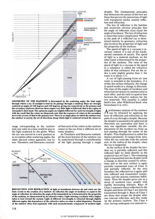 !""' �- -""""ILIGHTED
__________ ______�----------------+_------� SIDE
----------�----------�----�,t
______ __________�----------------+_------�c=__,SECONDARY
RAINBOW
ALEXANDER'S
DARK BAND
z-----------------�--------------��--------�--_, PRIMARY
� ==================:============���=====:��:=�RAINBOWv.
SUPERNUMERARY
ARCS
RAIN
GEOMETRY OF THE RAINBOW is determitted by the scattering angle: the total angle
through which a ray of sunlight is bent by its passage through a raindrop. Rays are strongly
scattered at angles of 138 degrees and 130 degrees, giving rise respectively to the primary and
the secondary rainbows. Between those angles very little light is deflected; that is the region of
Alexander's dark band. The optimum angles are slightly different for each wavelength of light,
with the result that the colors are dispersed; note that the sequence of colors in the secondary
bow is the reverse of that in the primary bow. There is no single plane in which the rainbow lies;
·the rainbow is merely the set of directions along which light is scattered toward the observer.
range corresponding to the rainbow
only one color at a time could be seen in
the light scattered by the globe. When
the eye was moved to a new position so
as to explore other scattering angles. the
other spectral colors appeared. one by
one. Theodoric and Descartes conclud-
ed that each of the colors in the rainbow
comes to the eye from a different set of
water droplets.
As Theodoric and Descartes realized.
all the main features of the rainbow can
be understood through a consideration
of the light passing through a single
REFLECTION AND REFRACTION of light at boundaries between airand water are the
basic events in the creation of a rainbow. In reflection the angle of incidence is equal to the
angle of reflection. In refraction the angle of the transmitted ray is determined by the properties
of the medium, as characterized by its refractive index. Light entering a medium with a higher
index is bent toward the normal. Light of different wavelengths is refracted through slightly
different angles; this dependence of the refractive index on color is called dispersion. Theories
of the rainbow often deal separately with each monochromatic component of incident light.
118
droplet. The fundamental principles
that determine the nature of the bow are
those that govern the interaction of light
with transparent media. namely reflec­
tion and refraction.
The law of reflection is the familiar
and intuitively obvious principle that
the angle of reflection must equal the
angle ofincidence. The law of refraction
is somewhat more complicated. Where­
as the path of a reflected ray is deter­
mined entirely by geometry. refraction
also involves the properties of light and
the properties of the medium.
The speed of light in a vacuum is in­
variant; indeed. it is one of the funda­
mental constants of nature. The speed
of light in a material medium. on the
other hand. is determined by the proper­
ties of the medium. The ratio of the
speed of light in a vacuum to the speed
in a substance is called the refractive
index of that substance. For air the in­
dex is only slightly greater than 1; for
water it is about 1.33.
A ray of light passing from air into
water is retarded at the boundary; if it
strikes the surface obliquely. the change
in speed results in a change in direction.
The sines of the angles of incidence and
refraction are always in constant ratio to
each other. and the ratio is equal to that
between the refractive indexes for the
two materials. This equality is called
Snell's law. after Willebrord Snell. who
formulated it in 1621.
Apreliminary analysis of the rainbow
can be obtained by applying the
laws of reflection and refraction to the
path of a ray through a droplet. Because
the droplet is assumed to be spherical all
directions are equivalent and there is
only one significant variable: the dis­
placement of the incident ray from an
axis passing through the center of the
droplet. That displacement is called the
impact parameter. It ranges from zerO.
when the ray coincides with the central
axis. to the radius of the droplet. when
the ray is tangential.
At the surface of the droplet the inci­
dent ray is partially reflected. and this
reflected light we shall identify as the
scattered rays of Class 1. The remaining
light is transmitted into the droplet (with
a change in direction caused by refrac­
tion) and at the next surface is again
partially transmitted (rays of Class 2)
and partially reflected. At the next
boundary the reflected ray is again split
into reflected and transmitted compo­
nents. and the process continues indefi­
nitely. Thus the droplet gives rise to a
series of scattered rays. usually with
rapidly decreasing intensity. Rays of
Class 1 represent direct reflection by the
droplet and those of Class 2 are directly
transmitted through it. Rays of Class 3
are those that escape the droplet after
one internal reflection. and they make
up the primary rainbow. The Class 4
rays. having undergone two internal re-
© 1977 SCIENTIFIC AMERICAN, INC
 