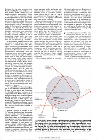 flections. give rise to the secondary bow.
Rainbows of higher order are formed by
rays making more complicated pas­
sages. but they are not ordinarily visible.
For each class of scattered rays the
scattering angle varies over a wide range
of values as a function of the impact
parameter. Since in sunlight the droplet
is illuminated at all impact parameters
simultaneously. light is scattered in vir­
tually all-directions. It is not difficult to
find light paths through the droplet that
contribute to the rainbow. but there are
infinitely many other paths that direct
the light elsewhere. Why. then. is the
scattered intensity enhanced in the vi­
cinity of the rainbow angle? It is a ques­
tion Theodoric did not consider; an an­
swer was first provided by Descartes.
By applying the laws of reflection and
refraction at each point where a ray
strikes an air-water boundary. Des­
cartes painstakingly computed the paths
of many rays incident at many impact
parameters. The rays of Class 3 are of
predominating importance. When the
impact parameter is zero. these rays are
scattered through an angle of 180 de­
grees. that is. they are backscattered
toward the sun. having passed through
the center of the droplet and been re­
flected from the far wall. As the impact
parameter increases and the incident
rays are displaced from the center of the
droplet. the scattering angle decreases.
Descartes found. however. that this
trend does not continue as the impact
parameter is increased to its maximum
value. where the incident ray grazes the
droplet at a tangent to its surface. In­
stead the scattering angle passes through
a minimum when the impact parameter
is about seven-eighths of the radius of
the droplet. and thereafter it increases
again. The scattering angle at the mini­
mum is 138 degrees.
For rays of Class 4 the scattering an­
gle is zero when the impact parameter
is zero; in other words. the central ray
is reflected twice. then continues in its
original direction. As the impact param­
eter increases so does the scattering an­
gle. but again the trend is eventually re­
versed. this time at 130 degrees. The
Class 4 rays have a maximum scattering
angle of 130 degrees. and as the impact
parameter is further increased they bend
back toward the forward scattering di­
rection again.
Because a droplet in sunlight is uni­
formly illuminated the impact pa­
rameters of the incident rays are uni­
formly distributed. The concentration
of scattered light is therefore expected
to be greatest where the scattering angle
varies most slowly with changes in the
impact parameter. In other words. the
scattered light is brightest where it gath­
ers together the incident rays from the
largest range of impact parameters. The
regions of minimum variation are those
surrounding the maximum and mini-
mum scattering angles. and so the spe­
cial status of the primary and secondary
rainbow angles is explained. Further­
more. since no rays of Class 3 or Class 4
are scattered into the angular region be­
tween 130 and 138 degrees. Alexander's
dark band is also explained.
Descartes's theory can be seen more
clearly by considering an imaginary
population of droplets from which light
is somehow scattered with uniform in­
tensity in all directions. A sky filled with
such droplets would be uniformly bright
at all angles. In a sky filled with real
water droplets the same total illumina­
tion is available. but it is redistributed.
Most parts of the sky are dimmer than
they would be with uniform scattering.
but in the vicinity of the rainbow angle
there is a bright arc. tapering off gradu­
ally on the lighted side and more sharply
on the dark side. The secondary bow is a
similar intensity highlight. except that it
is narrower and all its features are dim­
mer. In the Cartesian theory the region
between the bows is distinctly darker
than the sky elsewhere; if only rays of
Class 3 and Class 4 existed. it would be
quite black.
The Cartesian rainbow is a remark-
T
----
IMPACT
PARAMETER
ably simple phenomenon. Brightness is
a function of the rate at which the scat­
tering angle changes. That angle is itself
determined by just two factors: the re­
fractive index. which is assumed to be
constant. and the impact parameter.
which is assumed to be uniformly dis­
tributed. One factor that has no influ­
ence at all on the rainbow angle is size:
the geometry of scattering is the same
for small cloud droplets and for the
large water-filled globes employed by
Theodoric and Descartes.
so far we have ignored one of the most
conspicuous features of the rain­
bow: its colors. They were explained. of
course. by Newton. in his prism experi­
ments of 1666. Those experiments dem­
onstrated not only that white light is a
mixture of colors but also that the re­
fractive index is different for each color.
the effect called dispersion. It follows
that each color or wavelength of light
must have its own rainbow angle; what
we observe in nature is a collection of
monochromatic rainbows. each one
slightly displaced from the next.
From his measurements of the refrac­
tive index Newton calculated that the
WATER DROPLET
CLASS 1PATH OF LIGHT through a droplet can be determined by applying the laws of geometrical
optics. Each time the beam strikes the surface part of the light is reflected and part is refracted.
Rays reflected directly from the surface are labeled rays of Class 1; those transmitted directly
through the droplet are designated Class 2.The Class 3 rays emerge after one internal reflec­
tion; it is these that give rise to the primary rainbow. The secondary bow is made up of Class
4rays, which have undergone two internal reflections. For rays of each class only one factor
determines the value of the scattering angle. That factor is the impact parameter: the dis­
placement of the incident ray from an axis that passes through the center of the droplet.
119© 1977 SCIENTIFIC AMERICAN, INC
 