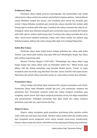 2Kapita Selekta Fisika “Fenomena Pelangi”
Pembiasan Cahaya
Pembiasan cahaya adalah peristiwa penyimpangan atau pembelokkan arah rambat
cahaya karena cahaya melalui dua medium yang berbeda kerapatan optiknya. Arah pembiasan
cahaya dibedakan menjadi dua macam, yaitu mendekati garis normal dan menjauhi garis
normal. Cahaya dibiaskan mendekati garis normal jika cahaya merambat dari medium optik
kurang rapat ke medium optik lebih rapat. Contohnya jika cahaya merambat dari udara ke air.
Sedangkan cahaya akan dibiaskan menjauhi garis normal jika cahaya merambat dari medium
optik lebih rapat ke medium optik kurang rapat. Contohnya jika cahaya merambat dari air ke
udara. Syarat-syarat terjadinya pembiasan cahaya ialah cahaya melalui dua medium yang
berbeda kerapatan optiknya dan cahaya datang tidak tegak lurus terhadap bidang batas.
Indeks Bias Cahaya
Pembiasan cahaya dapat terjadi karena terdapat perbedaan laju cahaya pada kedua
medium. Laju cahaya pada medium yang rapat lebih kecil dibandingkan dengan laju cahaya
pada medium yang kurang rapat.
Menurut Christian Huygens (1629-1695): “Perbandingan laju cahaya dalam ruang
hampa dengan laju cahaya dalam suatu zat dinamakan indeks bias.” Bahan bening yang
dibatas oleh dua bidang permukaan yang bersudut disebut prisma. Tetesan air hujan
merupakan salah satu benda yang dihasilkan oleh alam, namun memiliki sifat seperti prisma.
Maksudnya jika sebuah cahaya menembus tetesan air, maka cahaya tersebut akan dibiaskan.
Pemantulan Cahaya
Cahaya sebagai gelombang dapat memantul bila mengenai permukaan suatu benda.
Pemantulan cahaya dapat dibedakan menjadi dua jenis, yaitu pemantulan sempurna dan
pemantulan baur. Pemantulan sempurna terjadi jika cahaya mengenai permukaan yang
mengkilap, seperti cermin. Saat cahaya mengenai permukaan cermin, kita dapat memprediksi
arah pemantulannya. Sedangkan pemantulan baur dapat terjadi jika cahaya mengenai
permukaan yang tidak rata, seperti kertas atau batu.
Dispersi Cahaya
Dispersi cahaya merupakan gejala penyebaran gelombang ketika menjalar melalui
celah sempit atau tepi tajam suatu benda. Seberkas cahaya polikromatik jika melalui prisma
akan mengalami proses penguraian warna cahaya menjadi warna-warna monokromatik.
Dispersi cahaya terjadi jika ukuran celah lebih kecil dari panjang gelombang yang melaluinya.
 