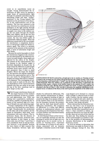 crest) or to cancellation (crest on
trough). Young demonstrated the in­
terference of light waves by passing a
single beam of monochromatic light
through two pinholes and observing the
alternating bright and dark "fringes"
produced. It was Young himself who
pointed out the pertinence of his discov­
ery to the supernumerary arcs of the
rainbow. The two rays scattered in the
same direction by a raindrop are strictly
analogous to the light passing through
the two pinholes in Young's experiment.
At angles very close to the rainbow an­
gle the two paths through the droplet
differ only slightly, and so the two rays
interfere constructively. As the angle in­
creases, the two rays follow paths of
substantially different length. When the
difference equals half of the wavelength,
the interference is completely destruc­
tive; at still greater angles the beams re­
inforce again. The result is a periodic
variation in the intensity of the scattered
light, a series of alternately bright and
dark bands.
Because the scattering angles at which
the interference happens to be construc­
tive are determined by the difference be­
tween two path lengths, those angles are
affected by the radius of the droplet.
The pattern of the supernumerary arcs
(in contrast to the rainbow angle) is
therefore dependent on droplet size. In
larger drops the difference in path length
increases much more quickly with im­
pact parameter than it does in small
droplets. Hence the larger the droplets
are, the narrower the angular separation
between the supernumerary arcs is. The
arcs can rarely be distinguished if the
droplets are larger than about a millime­
ter in diameter. The overlapping of col­
ors also tends to wash out the arcs. The
size dependence of the supernumeraries
explains why they are easier to see near
the top of the bow: raindrops tend to
grow larger as they fall.
With Young's interference theory all
the major features of the rainbow
could be explained, at least in a qualita­
tive and approximate way. What was
lacking was a quantitative, mathemati­
cal theory capable of predicting the in­
tensity of the scattered light as a func­
tion of droplet size and scattering angle.
Young's explanation of the supernu­
merary arcs was based on a wave theory
of light. Paradoxically his predictions
for the other side of the rainbow, for the
region of Alexander's dark band, were
inconsistent with such a theory. The in­
terference theory, like the theories of
Descartes and Newton, predicted com­
plete darkness in this region, at least
when only rays of Class 3 and Class 4
were considered. Such an abrupt transi­
tion, however, is not possible, because
the wave theory of light requires that
sharp boundaries between light and
RAINBOW RAY
CONFLUENCE OF RAYS scattered by a droplet gives rise to caustics, or "burning curves."
A caustic is tbe envelope �f a ray system. Of special interest is tbe caustic of Class 3 rays, wbicb
bas two brancbes, a real brancb and a "virtual" one; tbe latter is formed wben tbe rays are ex­
tended backward. Wben tbe rainbow ray is produced in botb directions, it approacbes tbe
brancbes of tbis caustic. A tbeory of tbe rainbow based on tbe analysis of sucb a caustic was
devised by George B. Airy. Having cbosen an initial wave front-a surface perpendicular at
all points to tbe rays of Class 3-Airy was able to determine tbe amplitude distribution in sub­
sequent waves. A weakness of tbe tbeory is tbe need to guess tbe amplitudes of tbe initial waves.
shadow be softened by diffraction. The
most familiar manifestation of diffrac­
tion is the apparent bending of light or
sound at the edge of an opaque obstacle.
In the rainbow there is no real obstacle,
but the boundary between the primary
bow and the dark band should exhibit
diffraction nonetheless. The treatment
of diffraction is a subtle and difficult
problem in mathematical physics, and
the subsequent development of the theo­
ry of the rainbow was stimulated mainly
by efforts to solve it.
In 1835 Richard Potter of the Univer­
sity of Cambridge pointed out that the
crossing of various sets of light rays in a
droplet gives rise to caustic curves. A
caustic. or "burning curve, " represents
the envelope of a system of rays and is
always associated with an intensity
highlight. A familiar caustic is the bright
cusp-shaped curve formed in a teacup
when sunlight is reflected from its inner
walls. Caustics, like the rainbow, gener­
ally have a lighted side and a dark side;
intensity increases continuously up to
the caustic, then drops abruptly.
Potter showed that the Descartes rain­
bow ray-the Class 3 ray of minimum
scattering angle-can be regarded as a
caustic. All the other transmitted rays of
Class 3, when extended to infinity, ap­
proach the Descartes ray from the light­
ed side; there are no rays of this class on
the dark side. Thus finding the intensity
of the scattered light in a rainbow is sim­
ilar to the problem of determining the
intensity distribution in the neighbor­
hood of a caustic.
In 1838 an attempt to determine that
distribution was made by Potter's Cam­
bridge colleague George B. Airy. His
121
© 1977 SCIENTIFIC AMERICAN, INC
 